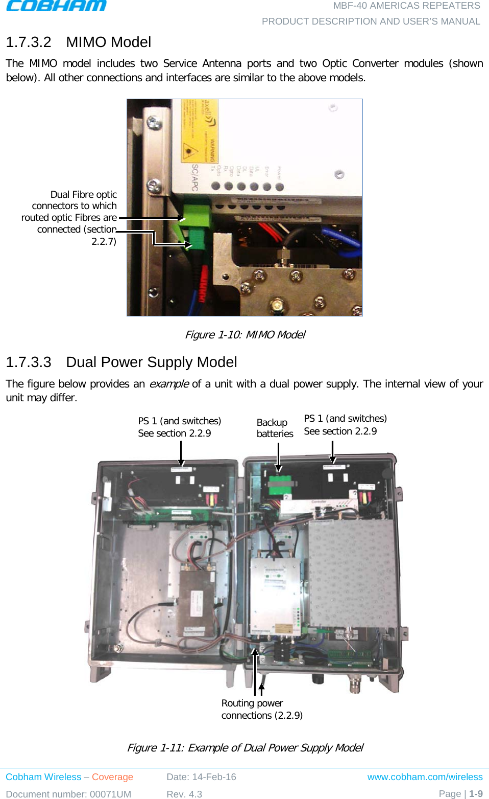   MBF-40 AMERICAS REPEATERS PRODUCT DESCRIPTION AND USER’S MANUAL Cobham Wireless – Coverage Date: 14-Feb-16 www.cobham.com/wireless Document number: 00071UM Rev. 4.3 Page | 1-9  1.7.3.2  MIMO Model The  MIMO model includes two Service Antenna ports and two Optic Converter modules (shown below). All other connections and interfaces are similar to the above models.  Figure  1-10: MIMO Model 1.7.3.3  Dual Power Supply Model The figure below provides an example of a unit with a dual power supply. The internal view of your unit may differ.        Figure  1-11: Example of Dual Power Supply Model Dual Fibre optic connectors to which routed optic Fibres are connected (section  2.2.7) PS 1 (and switches) See section  2.2.9  PS 1 (and switches) See section  2.2.9  Backup  batteries  Routing power  connections ( 2.2.9) 