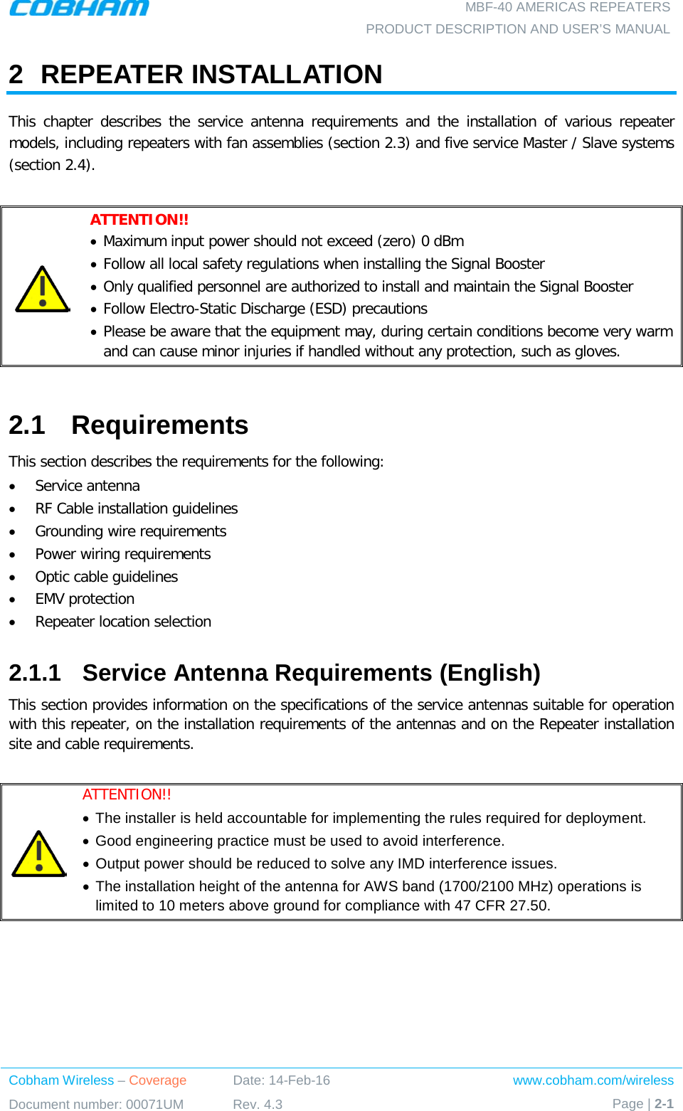  MBF-40 AMERICAS REPEATERS PRODUCT DESCRIPTION AND USER’S MANUAL Cobham Wireless – Coverage Date: 14-Feb-16 www.cobham.com/wireless Document number: 00071UM Rev. 4.3 Page | 2-1  2  REPEATER INSTALLATION This chapter describes the service antenna requirements and the installation of various repeater models, including repeaters with fan assemblies (section  2.3) and five service Master / Slave systems (section  2.4).   ATTENTION!! • Maximum input power should not exceed (zero) 0 dBm • Follow all local safety regulations when installing the Signal Booster • Only qualified personnel are authorized to install and maintain the Signal Booster • Follow Electro-Static Discharge (ESD) precautions • Please be aware that the equipment may, during certain conditions become very warm and can cause minor injuries if handled without any protection, such as gloves.  2.1  Requirements This section describes the requirements for the following:  • Service antenna  • RF Cable installation guidelines • Grounding wire requirements • Power wiring requirements • Optic cable guidelines • EMV protection • Repeater location selection 2.1.1  Service Antenna Requirements (English) This section provides information on the specifications of the service antennas suitable for operation with this repeater, on the installation requirements of the antennas and on the Repeater installation site and cable requirements.   ATTENTION!!  • The installer is held accountable for implementing the rules required for deployment.  • Good engineering practice must be used to avoid interference. • Output power should be reduced to solve any IMD interference issues. • The installation height of the antenna for AWS band (1700/2100 MHz) operations is limited to 10 meters above ground for compliance with 47 CFR 27.50.  