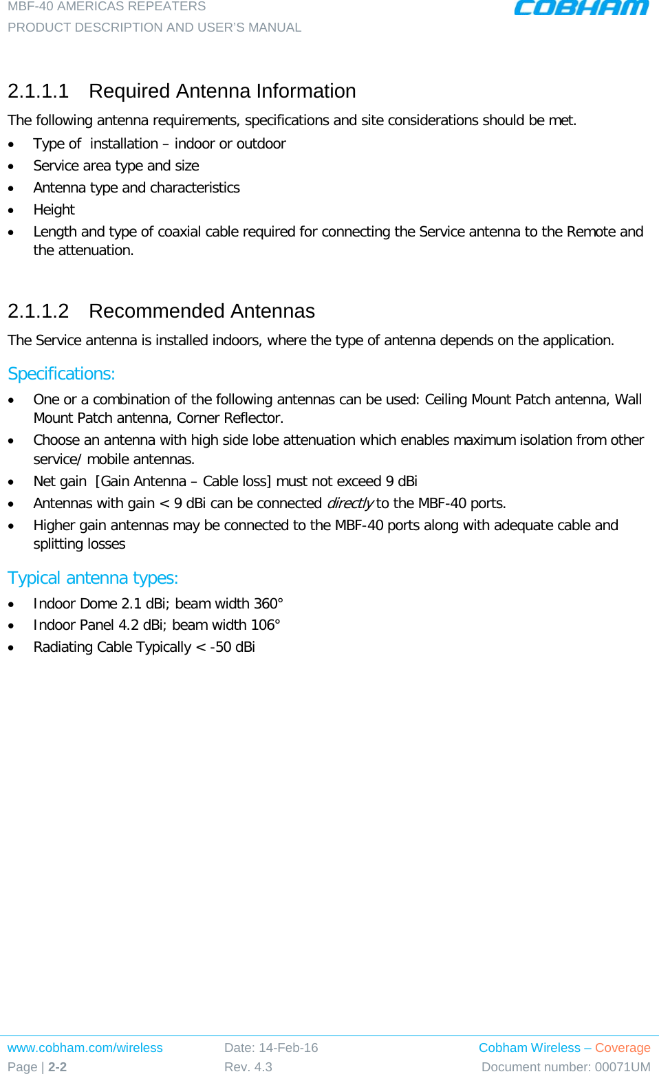 MBF-40 AMERICAS REPEATERS PRODUCT DESCRIPTION AND USER’S MANUAL www.cobham.com/wireless Page | 2-2 Date: 14-Feb-16 Rev. 4.3 Cobham Wireless – Coverage Document number: 00071UM   2.1.1.1  Required Antenna Information  The following antenna requirements, specifications and site considerations should be met. • Type of  installation – indoor or outdoor • Service area type and size  • Antenna type and characteristics • Height • Length and type of coaxial cable required for connecting the Service antenna to the Remote and the attenuation.  2.1.1.2  Recommended Antennas  The Service antenna is installed indoors, where the type of antenna depends on the application. Specifications: • One or a combination of the following antennas can be used: Ceiling Mount Patch antenna, Wall Mount Patch antenna, Corner Reflector. • Choose an antenna with high side lobe attenuation which enables maximum isolation from other service/ mobile antennas. • Net gain  [Gain Antenna – Cable loss] must not exceed 9 dBi • Antennas with gain &lt; 9 dBi can be connected directly to the MBF-40 ports. • Higher gain antennas may be connected to the MBF-40 ports along with adequate cable and splitting losses  Typical antenna types: • Indoor Dome 2.1 dBi; beam width 360° • Indoor Panel 4.2 dBi; beam width 106° • Radiating Cable Typically &lt; -50 dBi    