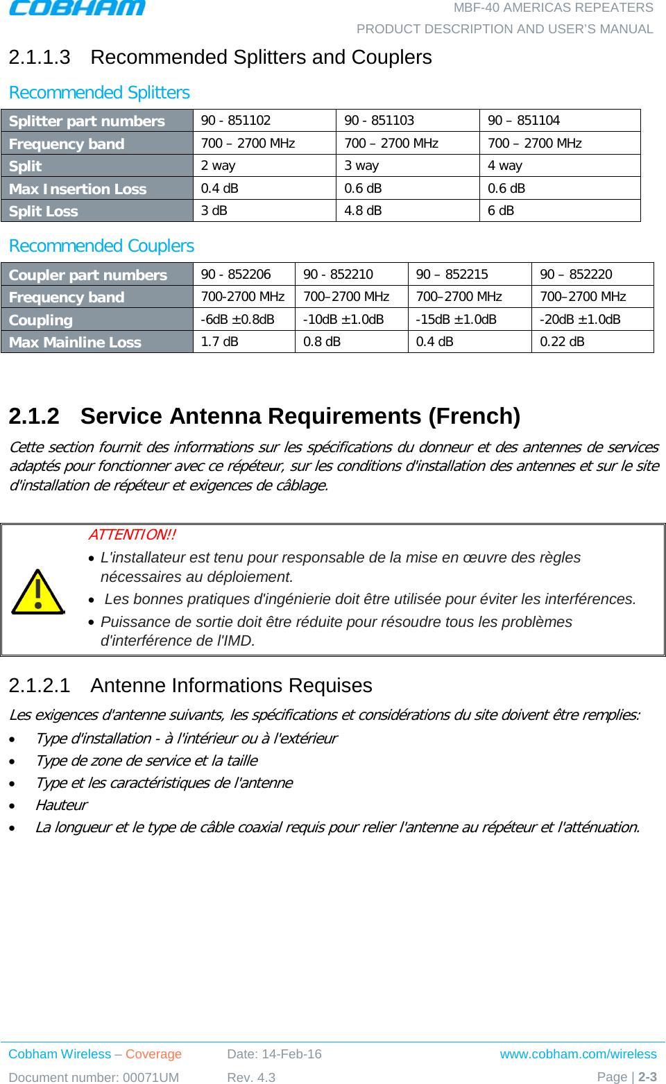   MBF-40 AMERICAS REPEATERS PRODUCT DESCRIPTION AND USER’S MANUAL Cobham Wireless – Coverage Date: 14-Feb-16 www.cobham.com/wireless Document number: 00071UM Rev. 4.3 Page | 2-3  2.1.1.3  Recommended Splitters and Couplers Recommended Splitters  Splitter part numbers 90 - 851102 90 - 851103 90 – 851104 Frequency band 700 – 2700 MHz 700 – 2700 MHz 700 – 2700 MHz Split 2 way 3 way 4 way Max Insertion Loss 0.4 dB  0.6 dB  0.6 dB Split Loss 3 dB 4.8 dB 6 dB Recommended Couplers Coupler part numbers 90 - 852206 90 - 852210 90 – 852215 90 – 852220 Frequency band 700-2700 MHz 700–2700 MHz 700–2700 MHz 700–2700 MHz Coupling -6dB ±0.8dB  -10dB ±1.0dB  -15dB ±1.0dB  -20dB ±1.0dB Max Mainline Loss 1.7 dB  0.8 dB 0.4 dB 0.22 dB  2.1.2  Service Antenna Requirements (French) Cette section fournit des informations sur les spécifications du donneur et des antennes de services adaptés pour fonctionner avec ce répéteur, sur les conditions d&apos;installation des antennes et sur le site d&apos;installation de répéteur et exigences de câblage.   ATTENTION!!  • L&apos;installateur est tenu pour responsable de la mise en œuvre des règles nécessaires au déploiement.  •  Les bonnes pratiques d&apos;ingénierie doit être utilisée pour éviter les interférences.  • Puissance de sortie doit être réduite pour résoudre tous les problèmes d&apos;interférence de l&apos;IMD. 2.1.2.1  Antenne Informations Requises Les exigences d&apos;antenne suivants, les spécifications et considérations du site doivent être remplies: • Type d&apos;installation - à l&apos;intérieur ou à l&apos;extérieur • Type de zone de service et la taille • Type et les caractéristiques de l&apos;antenne • Hauteur • La longueur et le type de câble coaxial requis pour relier l&apos;antenne au répéteur et l&apos;atténuation.   