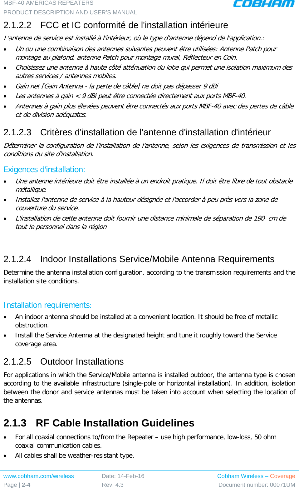 MBF-40 AMERICAS REPEATERS PRODUCT DESCRIPTION AND USER’S MANUAL www.cobham.com/wireless Page | 2-4 Date: 14-Feb-16 Rev. 4.3 Cobham Wireless – Coverage Document number: 00071UM  2.1.2.2  FCC et IC conformité de l&apos;installation intérieure L&apos;antenne de service est installé à l&apos;intérieur, où le type d&apos;antenne dépend de l&apos;application.: • Un ou une combinaison des antennes suivantes peuvent être utilisées: Antenne Patch pour montage au plafond, antenne Patch pour montage mural, Réflecteur en Coin. • Choisissez une antenne à haute côté atténuation du lobe qui permet une isolation maximum des autres services / antennes mobiles.  • Gain net [Gain Antenna - la perte de câble] ne doit pas dépasser 9 dBi  • Les antennes à gain &lt; 9 dBi peut être connectée directement aux ports MBF-40.  • Antennes à gain plus élevées peuvent être connectés aux ports MBF-40 avec des pertes de câble et de division adéquates. 2.1.2.3  Critères d&apos;installation de l&apos;antenne d&apos;installation d&apos;intérieur Déterminer la configuration de l&apos;installation de l&apos;antenne, selon les exigences de transmission et les conditions du site d&apos;installation. Exigences d&apos;installation: • Une antenne intérieure doit être installée à un endroit pratique. Il doit être libre de tout obstacle métallique. • Installez l&apos;antenne de service à la hauteur désignée et l&apos;accorder à peu près vers la zone de couverture du service. • L&apos;installation de cette antenne doit fournir une distance minimale de séparation de 190  cm de tout le personnel dans la région  2.1.2.4  Indoor Installations Service/Mobile Antenna Requirements Determine the antenna installation configuration, according to the transmission requirements and the installation site conditions.  Installation requirements: • An indoor antenna should be installed at a convenient location. It should be free of metallic obstruction. • Install the Service Antenna at the designated height and tune it roughly toward the Service coverage area. 2.1.2.5  Outdoor Installations For applications in which the Service/Mobile antenna is installed outdoor, the antenna type is chosen according to the available infrastructure (single-pole or horizontal installation). In addition, isolation between the donor and service antennas must be taken into account when selecting the location of the antennas. 2.1.3  RF Cable Installation Guidelines • For all coaxial connections to/from the Repeater – use high performance, low-loss, 50 ohm coaxial communication cables. • All cables shall be weather-resistant type. 