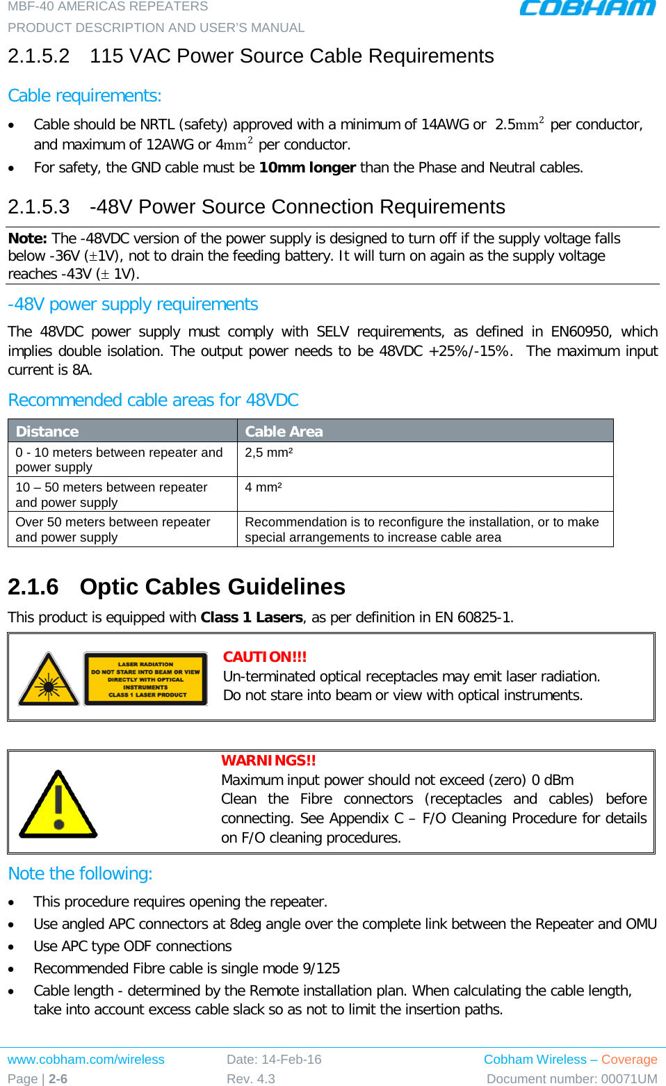 MBF-40 AMERICAS REPEATERS PRODUCT DESCRIPTION AND USER’S MANUAL www.cobham.com/wireless Page | 2-6 Date: 14-Feb-16 Rev. 4.3 Cobham Wireless – Coverage Document number: 00071UM  2.1.5.2  115 VAC Power Source Cable Requirements Cable requirements:  • Cable should be NRTL (safety) approved with a minimum of 14AWG or  2.5mm2 per conductor, and maximum of 12AWG or 4mm2 per conductor. • For safety, the GND cable must be 10mm longer than the Phase and Neutral cables. 2.1.5.3  -48V Power Source Connection Requirements Note: The -48VDC version of the power supply is designed to turn off if the supply voltage falls below -36V (±1V), not to drain the feeding battery. It will turn on again as the supply voltage reaches -43V (± 1V). -48V power supply requirements The 48VDC power supply must comply with SELV requirements, as defined in EN60950, which implies double isolation. The output power needs to be 48VDC +25%/-15%.  The maximum input current is 8A. Recommended cable areas for 48VDC Distance Cable Area 0 - 10 meters between repeater and power supply 2,5 mm² 10 – 50 meters between repeater and power supply 4 mm² Over 50 meters between repeater and power supply Recommendation is to reconfigure the installation, or to make special arrangements to increase cable area 2.1.6  Optic Cables Guidelines This product is equipped with Class 1 Lasers, as per definition in EN 60825-1.   CAUTION!!! Un-terminated optical receptacles may emit laser radiation.  Do not stare into beam or view with optical instruments.   WARNINGS!!  Maximum input power should not exceed (zero) 0 dBm Clean the Fibre connectors (receptacles and cables) before connecting. See Appendix C – F/O Cleaning Procedure for details on F/O cleaning procedures. Note the following: • This procedure requires opening the repeater. • Use angled APC connectors at 8deg angle over the complete link between the Repeater and OMU • Use APC type ODF connections • Recommended Fibre cable is single mode 9/125 • Cable length - determined by the Remote installation plan. When calculating the cable length, take into account excess cable slack so as not to limit the insertion paths. 