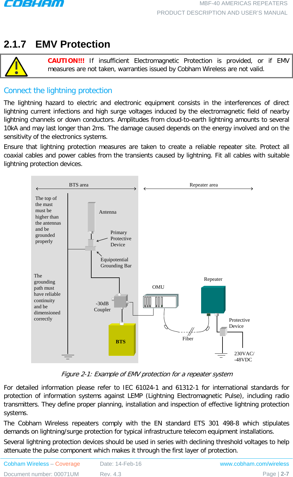   MBF-40 AMERICAS REPEATERS PRODUCT DESCRIPTION AND USER’S MANUAL Cobham Wireless – Coverage Date: 14-Feb-16 www.cobham.com/wireless Document number: 00071UM Rev. 4.3 Page | 2-7   2.1.7  EMV Protection  CAUTION!!! If insufficient Electromagnetic Protection is provided, or if EMV measures are not taken, warranties issued by Cobham Wireless are not valid. Connect the lightning protection The lightning hazard to electric and electronic equipment consists in the interferences of direct lightning current infections and high surge voltages induced by the electromagnetic field of nearby lightning channels or down conductors. Amplitudes from cloud-to-earth lightning amounts to several 10kA and may last longer than 2ms. The damage caused depends on the energy involved and on the sensitivity of the electronics systems.  Ensure that lightning protection measures are taken to create a reliable repeater site. Protect all coaxial cables and power cables from the transients caused by lightning. Fit all cables with suitable lightning protection devices.  Figure  2-1: Example of EMV protection for a repeater system For detailed information please refer to IEC 61024-1 and 61312-1 for international standards for protection of information systems against LEMP (Lightning Electromagnetic Pulse), including radio transmitters. They define proper planning, installation and inspection of effective lightning protection systems.  The Cobham Wireless repeaters comply with the EN standard ETS 301 498-8 which stipulates demands on lightning/surge protection for typical infrastructure telecom equipment installations.  Several lightning protection devices should be used in series with declining threshold voltages to help attenuate the pulse component which makes it through the first layer of protection. RepeaterFiberBTS-30dB CouplerOMUAntennaPrimary Protective DeviceEquipotential Grounding Bar230VAC/-48VDCProtective DeviceThe top of the mast must be higher than the antennas and be grounded properlyThe grounding path must have reliable continuity and be dimensioned correctlyBTS area Repeater area
