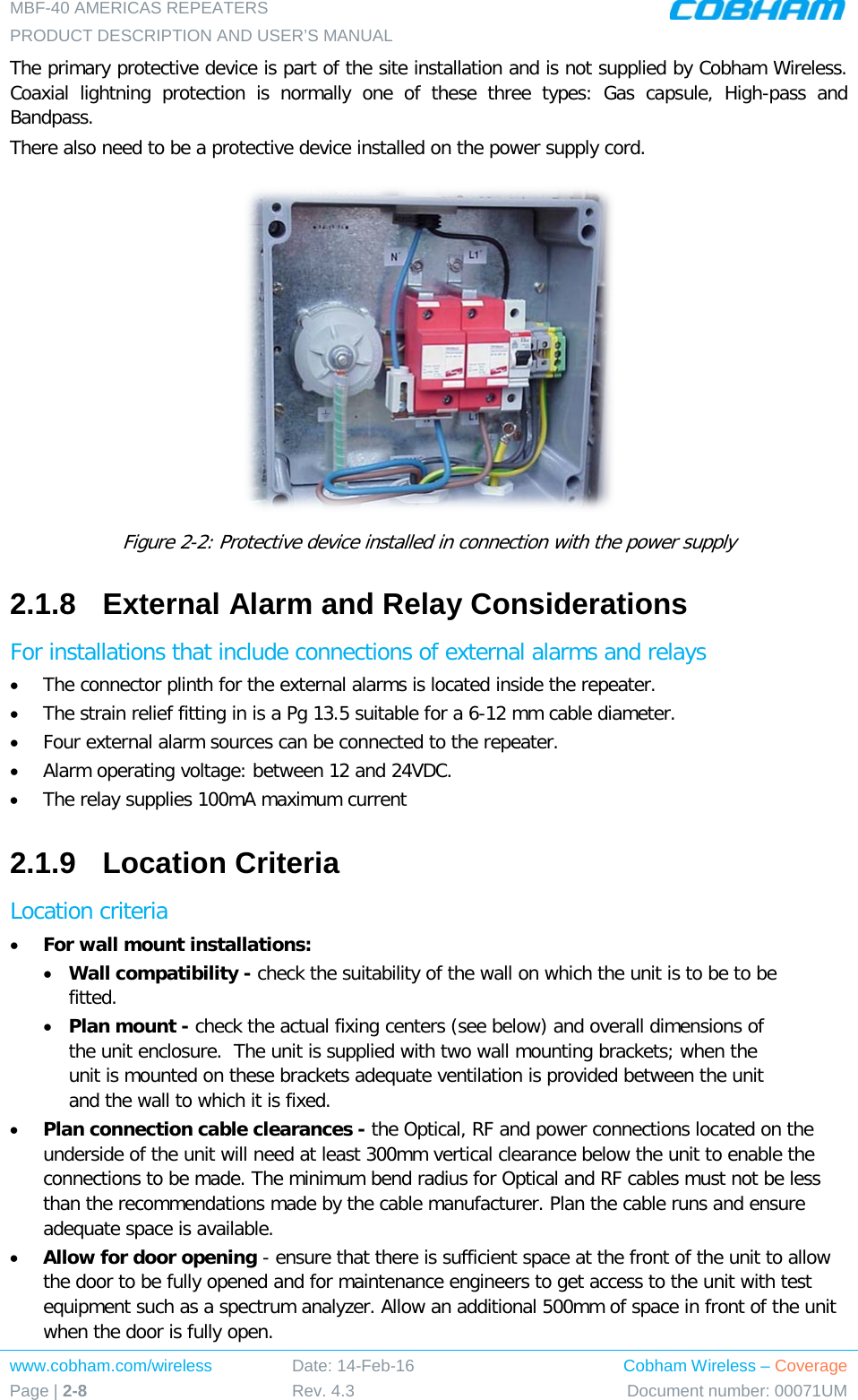 MBF-40 AMERICAS REPEATERS PRODUCT DESCRIPTION AND USER’S MANUAL www.cobham.com/wireless Page | 2-8 Date: 14-Feb-16 Rev. 4.3 Cobham Wireless – Coverage Document number: 00071UM  The primary protective device is part of the site installation and is not supplied by Cobham Wireless. Coaxial lightning protection is normally one of these three types: Gas capsule, High-pass and Bandpass. There also need to be a protective device installed on the power supply cord.  Figure  2-2: Protective device installed in connection with the power supply 2.1.8  External Alarm and Relay Considerations For installations that include connections of external alarms and relays • The connector plinth for the external alarms is located inside the repeater.  • The strain relief fitting in is a Pg 13.5 suitable for a 6-12 mm cable diameter. • Four external alarm sources can be connected to the repeater. • Alarm operating voltage: between 12 and 24VDC.  • The relay supplies 100mA maximum current 2.1.9  Location Criteria Location criteria • For wall mount installations: • Wall compatibility - check the suitability of the wall on which the unit is to be to be fitted.  • Plan mount - check the actual fixing centers (see below) and overall dimensions of the unit enclosure.  The unit is supplied with two wall mounting brackets; when the unit is mounted on these brackets adequate ventilation is provided between the unit and the wall to which it is fixed. • Plan connection cable clearances - the Optical, RF and power connections located on the underside of the unit will need at least 300mm vertical clearance below the unit to enable the connections to be made. The minimum bend radius for Optical and RF cables must not be less than the recommendations made by the cable manufacturer. Plan the cable runs and ensure adequate space is available. • Allow for door opening - ensure that there is sufficient space at the front of the unit to allow the door to be fully opened and for maintenance engineers to get access to the unit with test equipment such as a spectrum analyzer. Allow an additional 500mm of space in front of the unit when the door is fully open. 