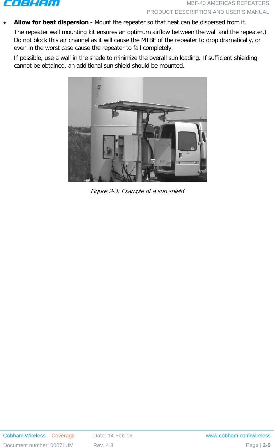   MBF-40 AMERICAS REPEATERS PRODUCT DESCRIPTION AND USER’S MANUAL Cobham Wireless – Coverage Date: 14-Feb-16 www.cobham.com/wireless Document number: 00071UM Rev. 4.3 Page | 2-9  • Allow for heat dispersion - Mount the repeater so that heat can be dispersed from it.   The repeater wall mounting kit ensures an optimum airflow between the wall and the repeater.)  Do not block this air channel as it will cause the MTBF of the repeater to drop dramatically, or even in the worst case cause the repeater to fail completely.  If possible, use a wall in the shade to minimize the overall sun loading. If sufficient shielding cannot be obtained, an additional sun shield should be mounted.   Figure  2-3: Example of a sun shield   