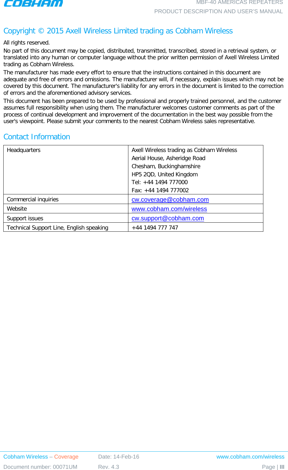    MBF-40 AMERICAS REPEATERS PRODUCT DESCRIPTION AND USER’S MANUAL Cobham Wireless – Coverage Date: 14-Feb-16 www.cobham.com/wireless Document number: 00071UM Rev. 4.3 Page | III  Copyright © 2015 Axell Wireless Limited trading as Cobham Wireless All rights reserved. No part of this document may be copied, distributed, transmitted, transcribed, stored in a retrieval system, or translated into any human or computer language without the prior written permission of Axell Wireless Limited trading as Cobham Wireless. The manufacturer has made every effort to ensure that the instructions contained in this document are adequate and free of errors and omissions. The manufacturer will, if necessary, explain issues which may not be covered by this document. The manufacturer&apos;s liability for any errors in the document is limited to the correction of errors and the aforementioned advisory services. This document has been prepared to be used by professional and properly trained personnel, and the customer assumes full responsibility when using them. The manufacturer welcomes customer comments as part of the process of continual development and improvement of the documentation in the best way possible from the user&apos;s viewpoint. Please submit your comments to the nearest Cobham Wireless sales representative. Contact Information Headquarters Axell Wireless trading as Cobham Wireless Aerial House, Asheridge Road Chesham, Buckinghamshire HP5 2QD, United Kingdom Tel: +44 1494 777000  Fax: +44 1494 777002  Commercial inquiries cw.coverage@cobham.com Website www.cobham.com/wireless Support issues cw.support@cobham.com  Technical Support Line, English speaking +44 1494 777 747  