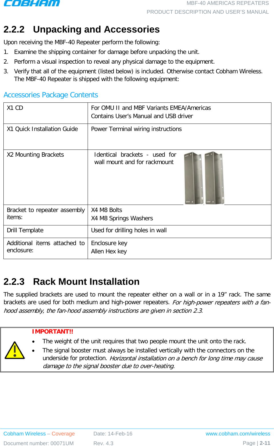   MBF-40 AMERICAS REPEATERS PRODUCT DESCRIPTION AND USER’S MANUAL Cobham Wireless – Coverage Date: 14-Feb-16 www.cobham.com/wireless Document number: 00071UM Rev. 4.3 Page | 2-11  2.2.2  Unpacking and Accessories Upon receiving the MBF-40 Repeater perform the following: 1.  Examine the shipping container for damage before unpacking the unit. 2.  Perform a visual inspection to reveal any physical damage to the equipment.  3.  Verify that all of the equipment (listed below) is included. Otherwise contact Cobham Wireless. The MBF-40 Repeater is shipped with the following equipment: Accessories Package Contents X1 CD   For OMU II and MBF Variants EMEA/Americas Contains User’s Manual and USB driver X1 Quick Installation Guide Power Terminal wiring instructions X2 Mounting Brackets Identical brackets - used for wall mount and for rackmount   Bracket to repeater assembly items:   X4 M8 Bolts X4 M8 Springs Washers Drill Template  Used for drilling holes in wall Additional items attached to enclosure: Enclosure key Allen Hex key   2.2.3  Rack Mount Installation  The supplied brackets are used to mount the repeater either on a wall or in a 19” rack. The same brackets are used for both medium and high-power repeaters. For high-power repeaters with a fan-hood assembly, the fan-hood assembly instructions are given in section  2.3.   IMPORTANT!!   • The weight of the unit requires that two people mount the unit onto the rack. • The signal booster must always be installed vertically with the connectors on the underside for protection. Horizontal installation on a bench for long time may cause damage to the signal booster due to over-heating.  