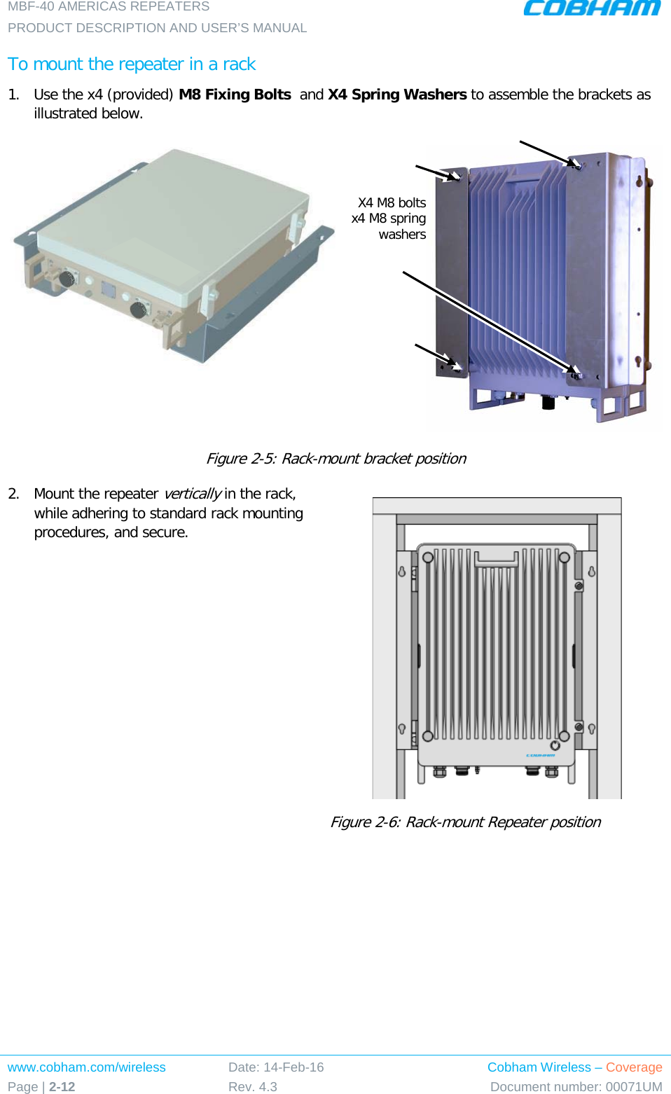 MBF-40 AMERICAS REPEATERS PRODUCT DESCRIPTION AND USER’S MANUAL www.cobham.com/wireless Page | 2-12 Date: 14-Feb-16 Rev. 4.3 Cobham Wireless – Coverage Document number: 00071UM  To mount the repeater in a rack 1.  Use the x4 (provided) M8 Fixing Bolts  and X4 Spring Washers to assemble the brackets as illustrated below.     Figure  2-5: Rack-mount bracket position 2.  Mount the repeater vertically in the rack, while adhering to standard rack mounting procedures, and secure.  Figure  2-6: Rack-mount Repeater position    X4 M8 bolts x4 M8 spring washers 