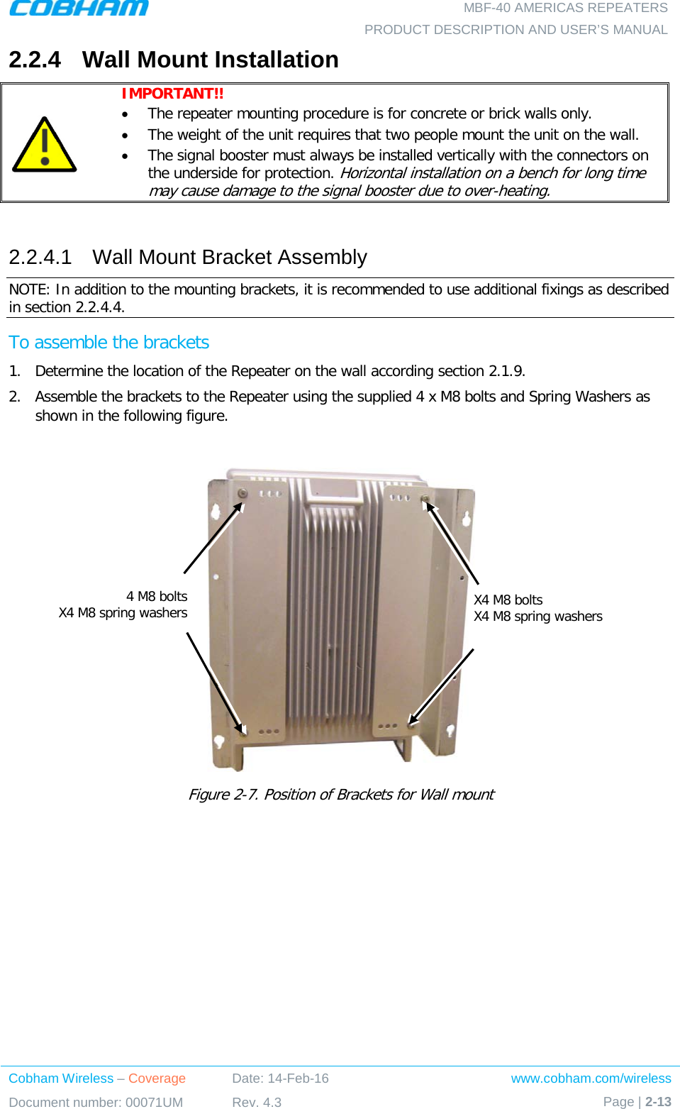   MBF-40 AMERICAS REPEATERS PRODUCT DESCRIPTION AND USER’S MANUAL Cobham Wireless – Coverage Date: 14-Feb-16 www.cobham.com/wireless Document number: 00071UM Rev. 4.3 Page | 2-13  2.2.4  Wall Mount Installation  IMPORTANT!!  • The repeater mounting procedure is for concrete or brick walls only.  • The weight of the unit requires that two people mount the unit on the wall. • The signal booster must always be installed vertically with the connectors on the underside for protection. Horizontal installation on a bench for long time may cause damage to the signal booster due to over-heating.  2.2.4.1  Wall Mount Bracket Assembly NOTE: In addition to the mounting brackets, it is recommended to use additional fixings as described in section  2.2.4.4.  To assemble the brackets 1.  Determine the location of the Repeater on the wall according section  2.1.9. 2.  Assemble the brackets to the Repeater using the supplied 4 x M8 bolts and Spring Washers as shown in the following figure.   Figure  2-7. Position of Brackets for Wall mount X4 M8 bolts X4 M8 spring washers  4 M8 bolts X4 M8 spring washers  