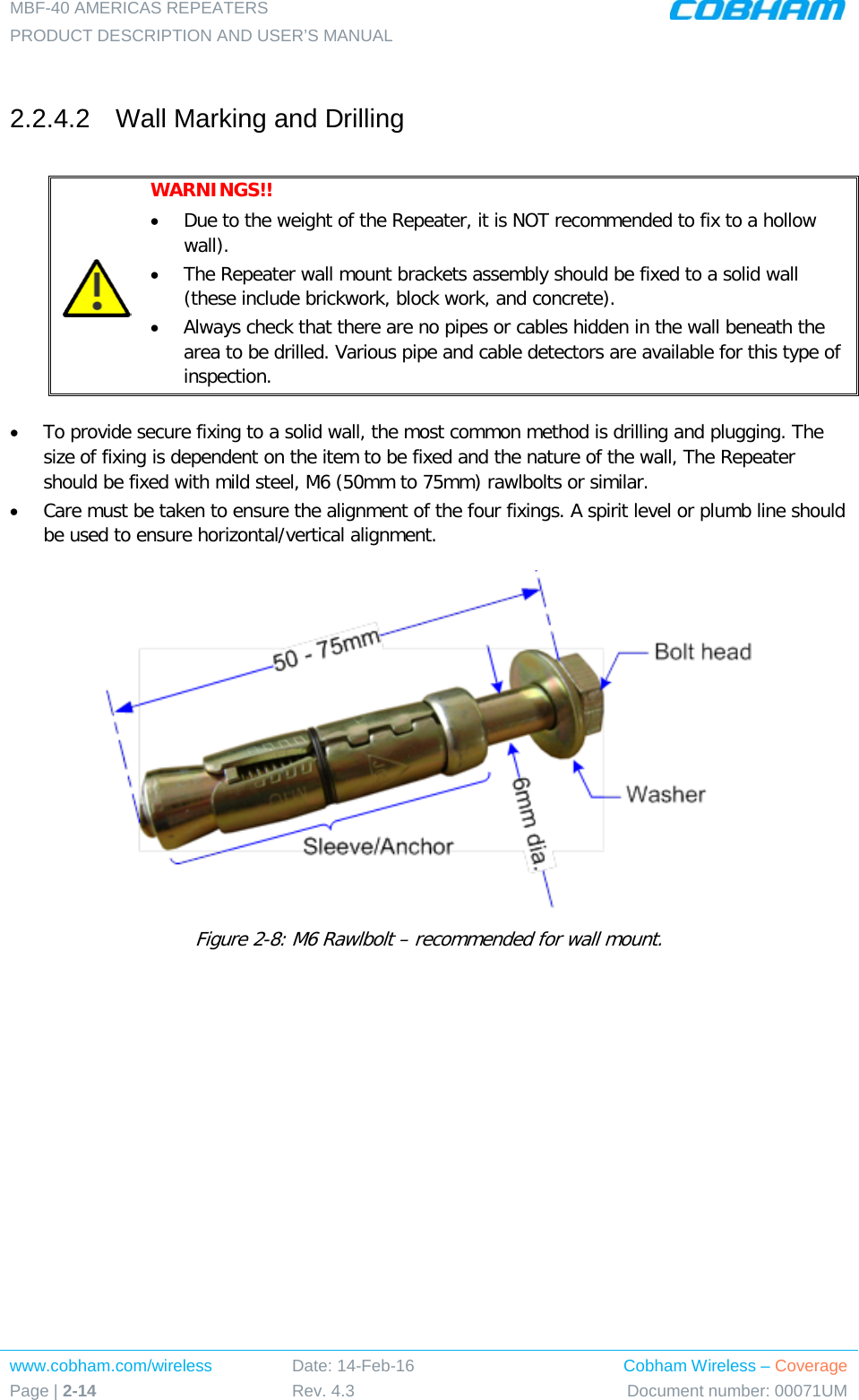 MBF-40 AMERICAS REPEATERS PRODUCT DESCRIPTION AND USER’S MANUAL www.cobham.com/wireless Page | 2-14 Date: 14-Feb-16 Rev. 4.3 Cobham Wireless – Coverage Document number: 00071UM   2.2.4.2  Wall Marking and Drilling   WARNINGS!!  • Due to the weight of the Repeater, it is NOT recommended to fix to a hollow wall).  • The Repeater wall mount brackets assembly should be fixed to a solid wall (these include brickwork, block work, and concrete). • Always check that there are no pipes or cables hidden in the wall beneath the area to be drilled. Various pipe and cable detectors are available for this type of inspection.  • To provide secure fixing to a solid wall, the most common method is drilling and plugging. The size of fixing is dependent on the item to be fixed and the nature of the wall, The Repeater should be fixed with mild steel, M6 (50mm to 75mm) rawlbolts or similar. • Care must be taken to ensure the alignment of the four fixings. A spirit level or plumb line should be used to ensure horizontal/vertical alignment.  Figure  2-8: M6 Rawlbolt – recommended for wall mount.  