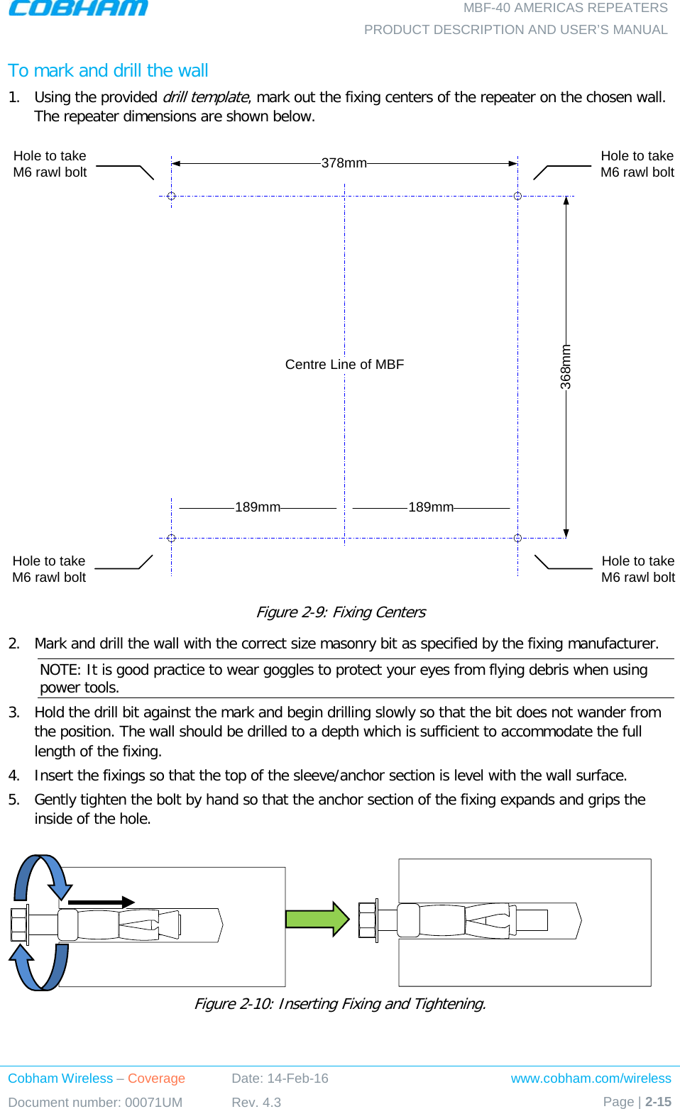   MBF-40 AMERICAS REPEATERS PRODUCT DESCRIPTION AND USER’S MANUAL Cobham Wireless – Coverage Date: 14-Feb-16 www.cobham.com/wireless Document number: 00071UM Rev. 4.3 Page | 2-15  To mark and drill the wall 1.  Using the provided drill template, mark out the fixing centers of the repeater on the chosen wall. The repeater dimensions are shown below.  Figure  2-9: Fixing Centers 2.  Mark and drill the wall with the correct size masonry bit as specified by the fixing manufacturer. NOTE: It is good practice to wear goggles to protect your eyes from flying debris when using power tools. 3.  Hold the drill bit against the mark and begin drilling slowly so that the bit does not wander from the position. The wall should be drilled to a depth which is sufficient to accommodate the full length of the fixing. 4.  Insert the fixings so that the top of the sleeve/anchor section is level with the wall surface.  5.  Gently tighten the bolt by hand so that the anchor section of the fixing expands and grips the inside of the hole.                   Figure  2-10: Inserting Fixing and Tightening. 368mm378mmHole to take M6 rawl boltHole to take M6 rawl bolt189mm 189mmCentre Line of MBFHole to take M6 rawl boltHole to take M6 rawl bolt