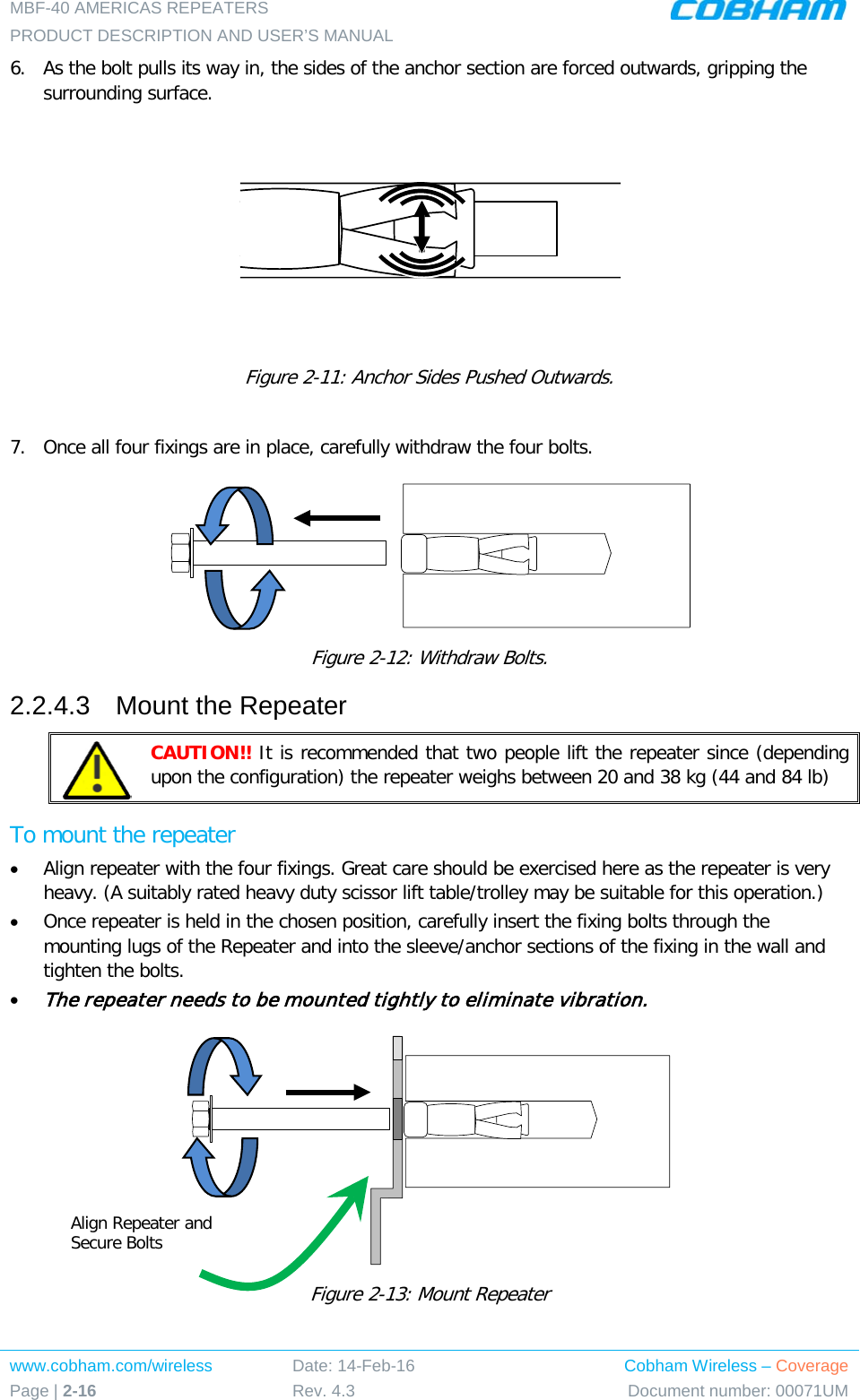 MBF-40 AMERICAS REPEATERS PRODUCT DESCRIPTION AND USER’S MANUAL www.cobham.com/wireless Page | 2-16 Date: 14-Feb-16 Rev. 4.3 Cobham Wireless – Coverage Document number: 00071UM  6.  As the bolt pulls its way in, the sides of the anchor section are forced outwards, gripping the surrounding surface.  Figure  2-11: Anchor Sides Pushed Outwards.  7.  Once all four fixings are in place, carefully withdraw the four bolts.   Figure  2-12: Withdraw Bolts. 2.2.4.3  Mount the Repeater  CAUTION!! It is recommended that two people lift the repeater since (depending upon the configuration) the repeater weighs between 20 and 38 kg (44 and 84 lb) To mount the repeater • Align repeater with the four fixings. Great care should be exercised here as the repeater is very heavy. (A suitably rated heavy duty scissor lift table/trolley may be suitable for this operation.) • Once repeater is held in the chosen position, carefully insert the fixing bolts through the mounting lugs of the Repeater and into the sleeve/anchor sections of the fixing in the wall and tighten the bolts.  • The repeater needs to be mounted tightly to eliminate vibration.  Figure  2-13: Mount Repeater   Align Repeater and Secure Bolts 