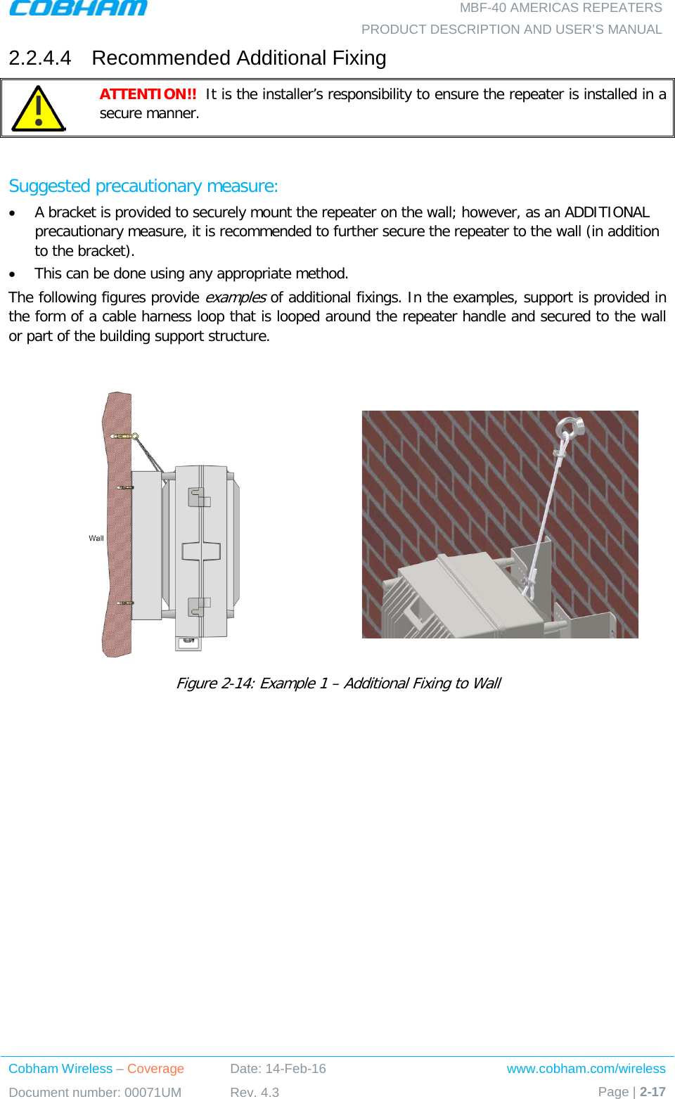   MBF-40 AMERICAS REPEATERS PRODUCT DESCRIPTION AND USER’S MANUAL Cobham Wireless – Coverage Date: 14-Feb-16 www.cobham.com/wireless Document number: 00071UM Rev. 4.3 Page | 2-17  2.2.4.4  Recommended Additional Fixing  ATTENTION!!  It is the installer’s responsibility to ensure the repeater is installed in a secure manner.   Suggested precautionary measure:  • A bracket is provided to securely mount the repeater on the wall; however, as an ADDITIONAL precautionary measure, it is recommended to further secure the repeater to the wall (in addition to the bracket).  • This can be done using any appropriate method. The following figures provide examples of additional fixings. In the examples, support is provided in the form of a cable harness loop that is looped around the repeater handle and secured to the wall or part of the building support structure.    Figure  2-14: Example 1 – Additional Fixing to Wall  