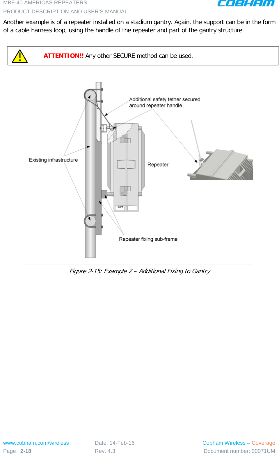 MBF-40 AMERICAS REPEATERS PRODUCT DESCRIPTION AND USER’S MANUAL www.cobham.com/wireless Page | 2-18 Date: 14-Feb-16 Rev. 4.3 Cobham Wireless – Coverage Document number: 00071UM  Another example is of a repeater installed on a stadium gantry. Again, the support can be in the form of a cable harness loop, using the handle of the repeater and part of the gantry structure.   ATTENTION!! Any other SECURE method can be used.    Figure  2-15: Example 2 – Additional Fixing to Gantry   