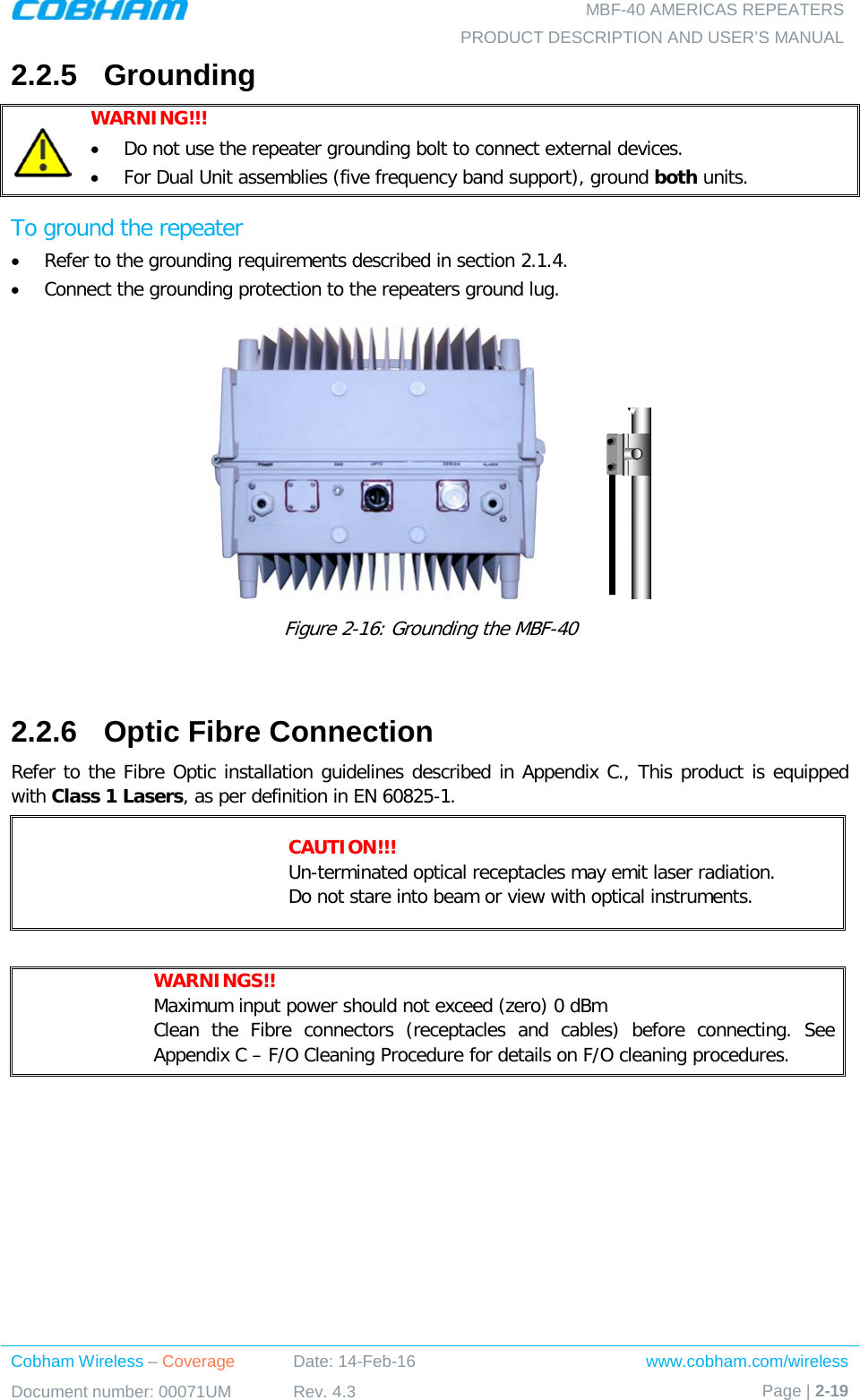   MBF-40 AMERICAS REPEATERS PRODUCT DESCRIPTION AND USER’S MANUAL Cobham Wireless – Coverage Date: 14-Feb-16 www.cobham.com/wireless Document number: 00071UM Rev. 4.3 Page | 2-19  2.2.5  Grounding  WARNING!!!   • Do not use the repeater grounding bolt to connect external devices.  • For Dual Unit assemblies (five frequency band support), ground both units. To ground the repeater • Refer to the grounding requirements described in section  2.1.4. • Connect the grounding protection to the repeaters ground lug.               Figure  2-16: Grounding the MBF-40  2.2.6  Optic Fibre Connection Refer to the Fibre Optic installation guidelines described in Appendix C., This product is equipped with Class 1 Lasers, as per definition in EN 60825-1.   CAUTION!!! Un-terminated optical receptacles may emit laser radiation.  Do not stare into beam or view with optical instruments.   WARNINGS!!  Maximum input power should not exceed (zero) 0 dBm Clean the Fibre connectors (receptacles and cables) before connecting. See Appendix C – F/O Cleaning Procedure for details on F/O cleaning procedures.   