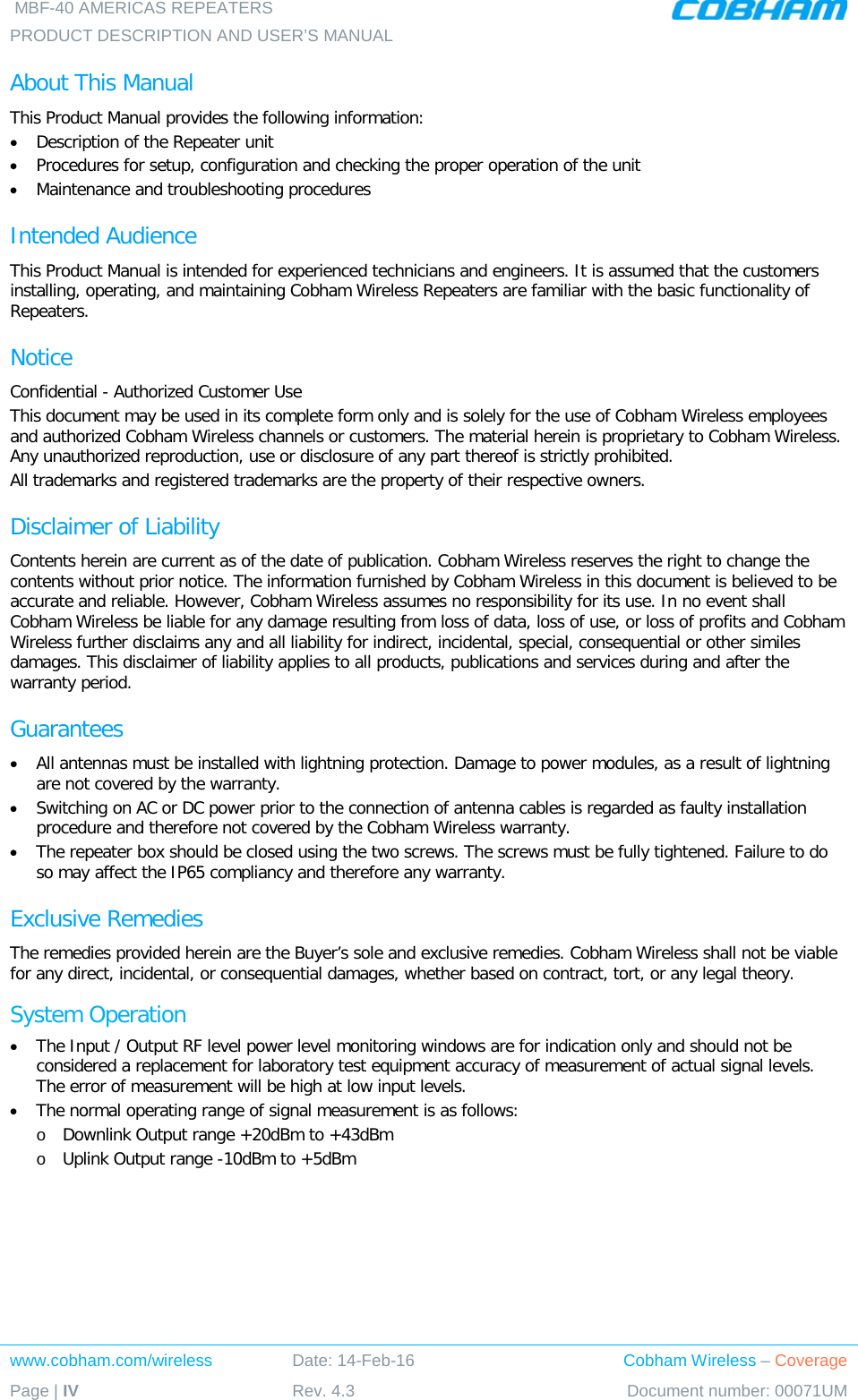  MBF-40 AMERICAS REPEATERS PRODUCT DESCRIPTION AND USER’S MANUAL  www.cobham.com/wireless Date: 14-Feb-16 Cobham Wireless – Coverage Page | IV Rev. 4.3 Document number: 00071UM  About This Manual This Product Manual provides the following information: • Description of the Repeater unit • Procedures for setup, configuration and checking the proper operation of the unit  • Maintenance and troubleshooting procedures  Intended Audience This Product Manual is intended for experienced technicians and engineers. It is assumed that the customers installing, operating, and maintaining Cobham Wireless Repeaters are familiar with the basic functionality of Repeaters. Notice Confidential - Authorized Customer Use This document may be used in its complete form only and is solely for the use of Cobham Wireless employees and authorized Cobham Wireless channels or customers. The material herein is proprietary to Cobham Wireless. Any unauthorized reproduction, use or disclosure of any part thereof is strictly prohibited. All trademarks and registered trademarks are the property of their respective owners. Disclaimer of Liability Contents herein are current as of the date of publication. Cobham Wireless reserves the right to change the contents without prior notice. The information furnished by Cobham Wireless in this document is believed to be accurate and reliable. However, Cobham Wireless assumes no responsibility for its use. In no event shall Cobham Wireless be liable for any damage resulting from loss of data, loss of use, or loss of profits and Cobham Wireless further disclaims any and all liability for indirect, incidental, special, consequential or other similes damages. This disclaimer of liability applies to all products, publications and services during and after the warranty period. Guarantees • All antennas must be installed with lightning protection. Damage to power modules, as a result of lightning are not covered by the warranty. • Switching on AC or DC power prior to the connection of antenna cables is regarded as faulty installation procedure and therefore not covered by the Cobham Wireless warranty. • The repeater box should be closed using the two screws. The screws must be fully tightened. Failure to do so may affect the IP65 compliancy and therefore any warranty. Exclusive Remedies The remedies provided herein are the Buyer’s sole and exclusive remedies. Cobham Wireless shall not be viable for any direct, incidental, or consequential damages, whether based on contract, tort, or any legal theory. System Operation • The Input / Output RF level power level monitoring windows are for indication only and should not be considered a replacement for laboratory test equipment accuracy of measurement of actual signal levels. The error of measurement will be high at low input levels. • The normal operating range of signal measurement is as follows: o Downlink Output range +20dBm to +43dBm o Uplink Output range -10dBm to +5dBm 