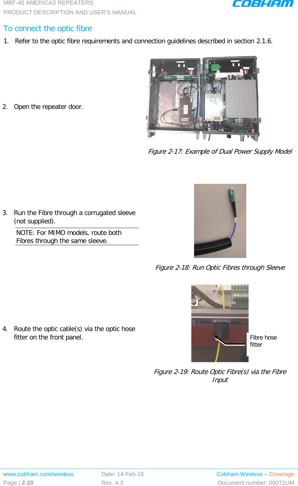 MBF-40 AMERICAS REPEATERS PRODUCT DESCRIPTION AND USER’S MANUAL www.cobham.com/wireless Page | 2-20 Date: 14-Feb-16 Rev. 4.3 Cobham Wireless – Coverage Document number: 00071UM  To connect the optic fibre 1.  Refer to the optic fibre requirements and connection guidelines described in section  2.1.6. 2.  Open the repeater door.   Figure  2-17: Example of Dual Power Supply Model  3.  Run the Fibre through a corrugated sleeve (not supplied).  NOTE: For MIMO models, route both Fibres through the same sleeve.  Figure  2-18: Run Optic Fibres through Sleeve 4.   Route the optic cable(s) via the optic hose fitter on the front panel.  Figure  2-19: Route Optic Fibre(s) via the Fibre Input Fibre hose fitter 