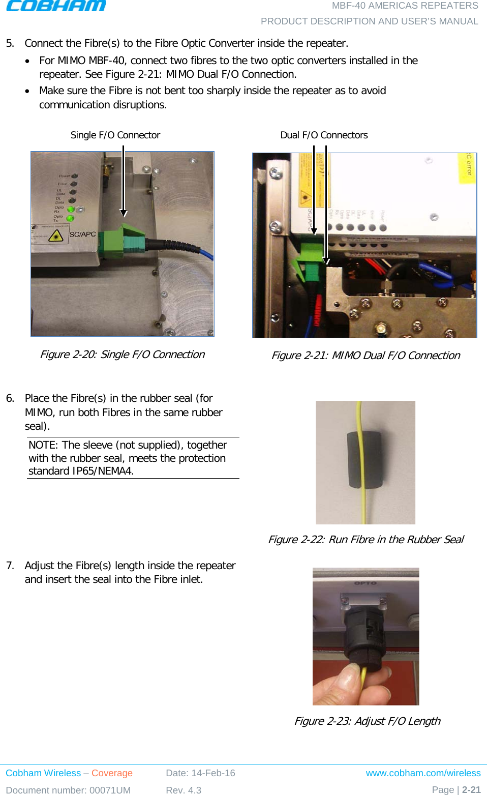   MBF-40 AMERICAS REPEATERS PRODUCT DESCRIPTION AND USER’S MANUAL Cobham Wireless – Coverage Date: 14-Feb-16 www.cobham.com/wireless Document number: 00071UM Rev. 4.3 Page | 2-21  5.  Connect the Fibre(s) to the Fibre Optic Converter inside the repeater.  • For MIMO MBF-40, connect two fibres to the two optic converters installed in the repeater. See Figure  2-21: MIMO Dual F/O Connection. • Make sure the Fibre is not bent too sharply inside the repeater as to avoid communication disruptions.   Figure  2-20: Single F/O Connection   Figure  2-21: MIMO Dual F/O Connection  6.  Place the Fibre(s) in the rubber seal (for MIMO, run both Fibres in the same rubber seal). NOTE: The sleeve (not supplied), together with the rubber seal, meets the protection standard IP65/NEMA4.  Figure  2-22: Run Fibre in the Rubber Seal  7.  Adjust the Fibre(s) length inside the repeater and insert the seal into the Fibre inlet.   Figure  2-23: Adjust F/O Length Single F/O Connector Dual F/O Connectors 