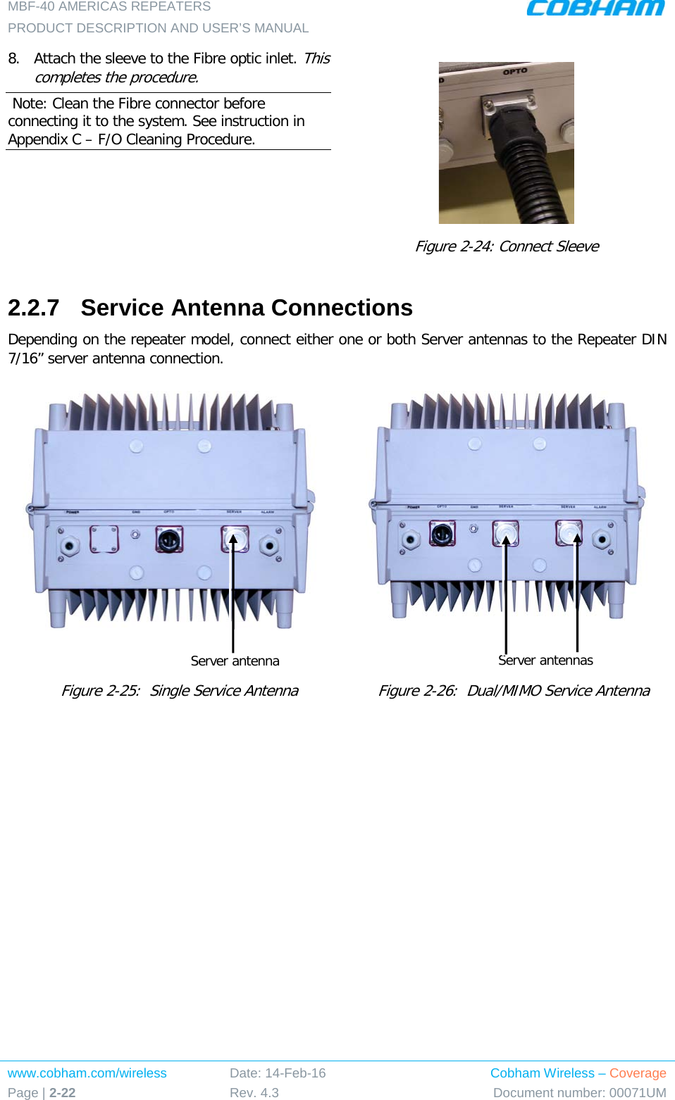 MBF-40 AMERICAS REPEATERS PRODUCT DESCRIPTION AND USER’S MANUAL www.cobham.com/wireless Page | 2-22 Date: 14-Feb-16 Rev. 4.3 Cobham Wireless – Coverage Document number: 00071UM  8.  Attach the sleeve to the Fibre optic inlet. This completes the procedure.  Note: Clean the Fibre connector before connecting it to the system. See instruction in Appendix C – F/O Cleaning Procedure.  Figure  2-24: Connect Sleeve 2.2.7  Service Antenna Connections Depending on the repeater model, connect either one or both Server antennas to the Repeater DIN 7/16” server antenna connection.      Figure  2-25:  Single Service Antenna     Figure  2-26:  Dual/MIMO Service Antenna Server antenna Server antennas 