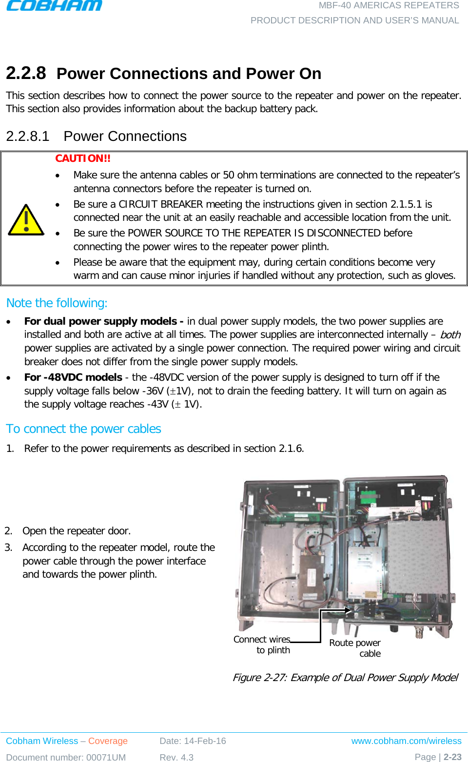   MBF-40 AMERICAS REPEATERS PRODUCT DESCRIPTION AND USER’S MANUAL Cobham Wireless – Coverage Date: 14-Feb-16 www.cobham.com/wireless Document number: 00071UM Rev. 4.3 Page | 2-23   2.2.8  Power Connections and Power On This section describes how to connect the power source to the repeater and power on the repeater. This section also provides information about the backup battery pack. 2.2.8.1  Power Connections  CAUTION!!  • Make sure the antenna cables or 50 ohm terminations are connected to the repeater’s antenna connectors before the repeater is turned on.  • Be sure a CIRCUIT BREAKER meeting the instructions given in section  2.1.5.1 is connected near the unit at an easily reachable and accessible location from the unit. • Be sure the POWER SOURCE TO THE REPEATER IS DISCONNECTED before connecting the power wires to the repeater power plinth. • Please be aware that the equipment may, during certain conditions become very warm and can cause minor injuries if handled without any protection, such as gloves. Note the following:  • For dual power supply models - in dual power supply models, the two power supplies are installed and both are active at all times. The power supplies are interconnected internally – both power supplies are activated by a single power connection. The required power wiring and circuit breaker does not differ from the single power supply models. • For -48VDC models - the -48VDC version of the power supply is designed to turn off if the supply voltage falls below -36V (±1V), not to drain the feeding battery. It will turn on again as the supply voltage reaches -43V (± 1V). To connect the power cables 1.  Refer to the power requirements as described in section  2.1.6. 2.  Open the repeater door. 3.  According to the repeater model, route the power cable through the power interface and towards the power plinth.       Figure  2-27: Example of Dual Power Supply Model Route power cable Connect wires to plinth 