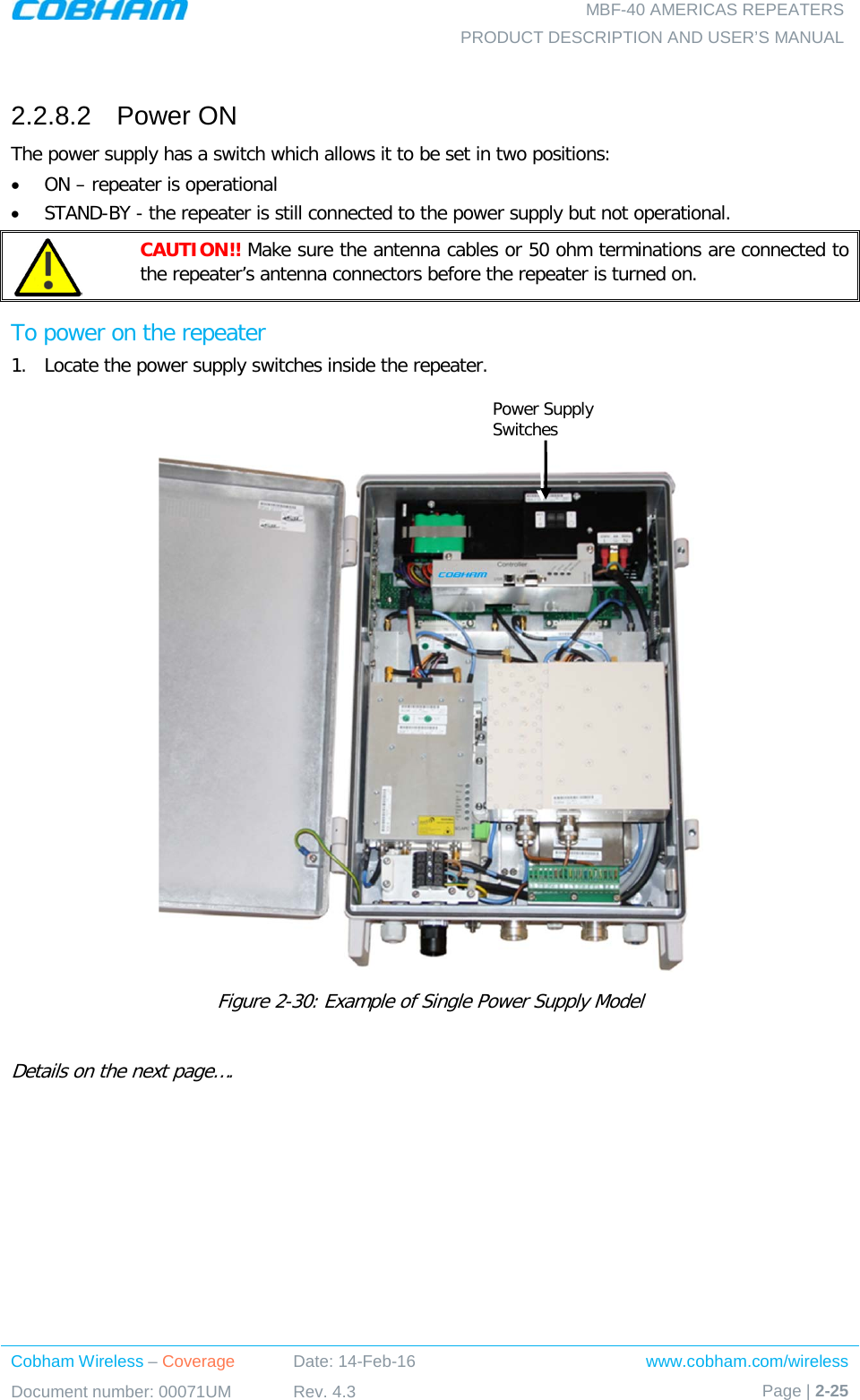   MBF-40 AMERICAS REPEATERS PRODUCT DESCRIPTION AND USER’S MANUAL Cobham Wireless – Coverage Date: 14-Feb-16 www.cobham.com/wireless Document number: 00071UM Rev. 4.3 Page | 2-25   2.2.8.2  Power ON The power supply has a switch which allows it to be set in two positions: • ON – repeater is operational • STAND-BY - the repeater is still connected to the power supply but not operational.  CAUTION!! Make sure the antenna cables or 50 ohm terminations are connected to the repeater’s antenna connectors before the repeater is turned on. To power on the repeater 1.  Locate the power supply switches inside the repeater.    Figure  2-30: Example of Single Power Supply Model  Details on the next page….  Power Supply Switches 