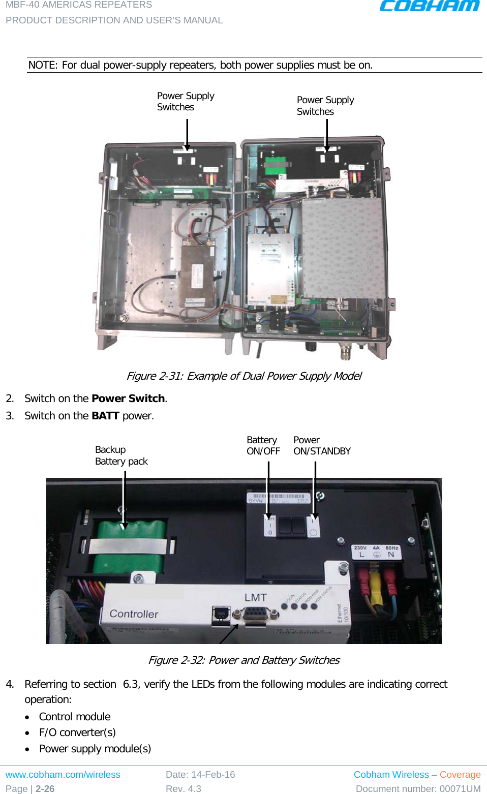 MBF-40 AMERICAS REPEATERS PRODUCT DESCRIPTION AND USER’S MANUAL www.cobham.com/wireless Page | 2-26 Date: 14-Feb-16 Rev. 4.3 Cobham Wireless – Coverage Document number: 00071UM   NOTE: For dual power-supply repeaters, both power supplies must be on.    Figure  2-31: Example of Dual Power Supply Model 2.  Switch on the Power Switch. 3.  Switch on the BATT power.     Figure  2-32: Power and Battery Switches 4.  Referring to section   6.3, verify the LEDs from the following modules are indicating correct operation:  • Control module • F/O converter(s) • Power supply module(s)  Power Supply Switches Power Supply Switches Backup Battery pack Battery ON/OFF Power ON/STANDBY 