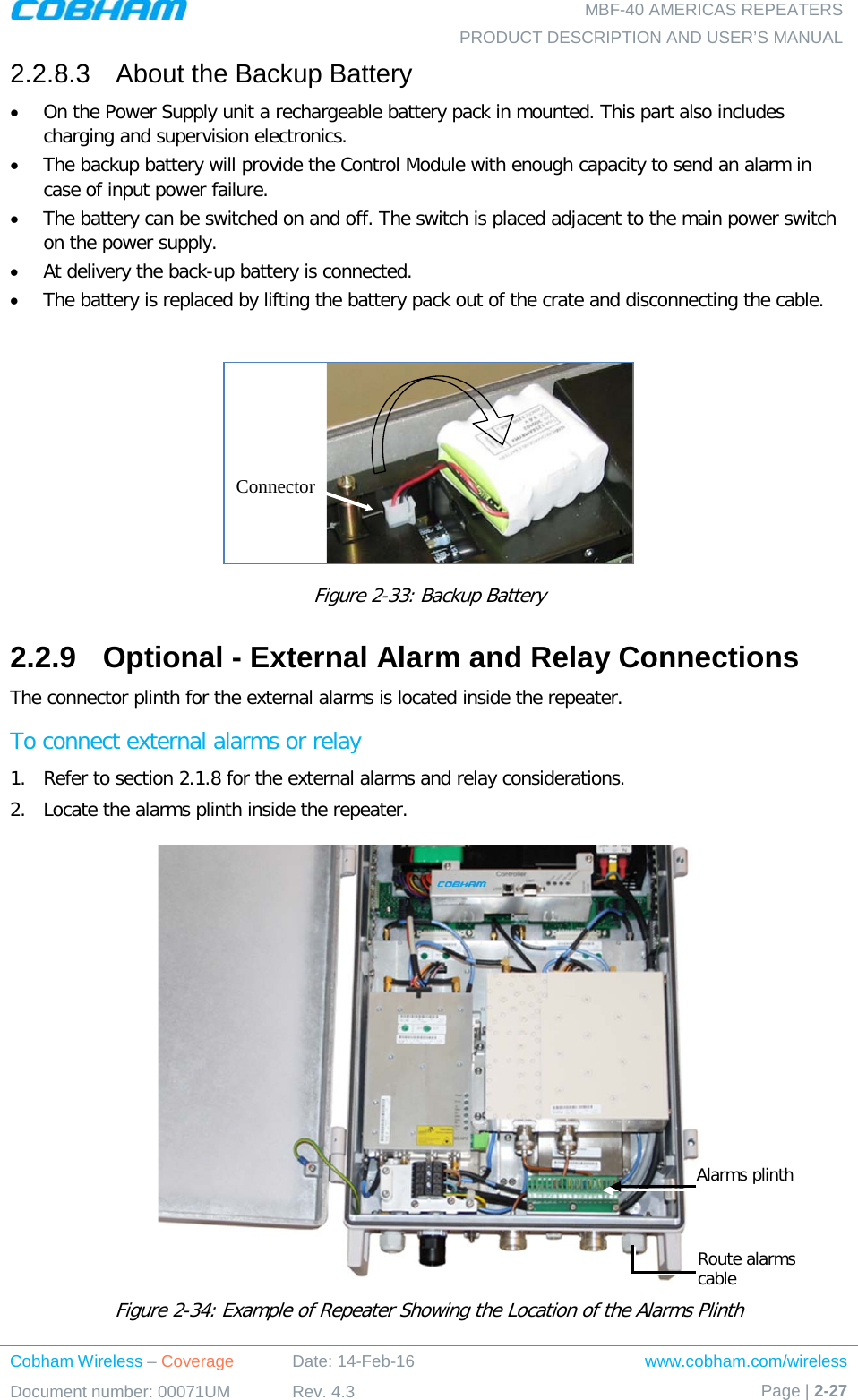   MBF-40 AMERICAS REPEATERS PRODUCT DESCRIPTION AND USER’S MANUAL Cobham Wireless – Coverage Date: 14-Feb-16 www.cobham.com/wireless Document number: 00071UM Rev. 4.3 Page | 2-27  2.2.8.3  About the Backup Battery • On the Power Supply unit a rechargeable battery pack in mounted. This part also includes charging and supervision electronics.  • The backup battery will provide the Control Module with enough capacity to send an alarm in case of input power failure.  • The battery can be switched on and off. The switch is placed adjacent to the main power switch on the power supply. • At delivery the back-up battery is connected.  • The battery is replaced by lifting the battery pack out of the crate and disconnecting the cable.   Figure  2-33: Backup Battery 2.2.9  Optional - External Alarm and Relay Connections The connector plinth for the external alarms is located inside the repeater.  To connect external alarms or relay 1.  Refer to section  2.1.8 for the external alarms and relay considerations.  2.  Locate the alarms plinth inside the repeater.  Figure  2-34: Example of Repeater Showing the Location of the Alarms Plinth ConnectorAlarms plinth Route alarms cable 