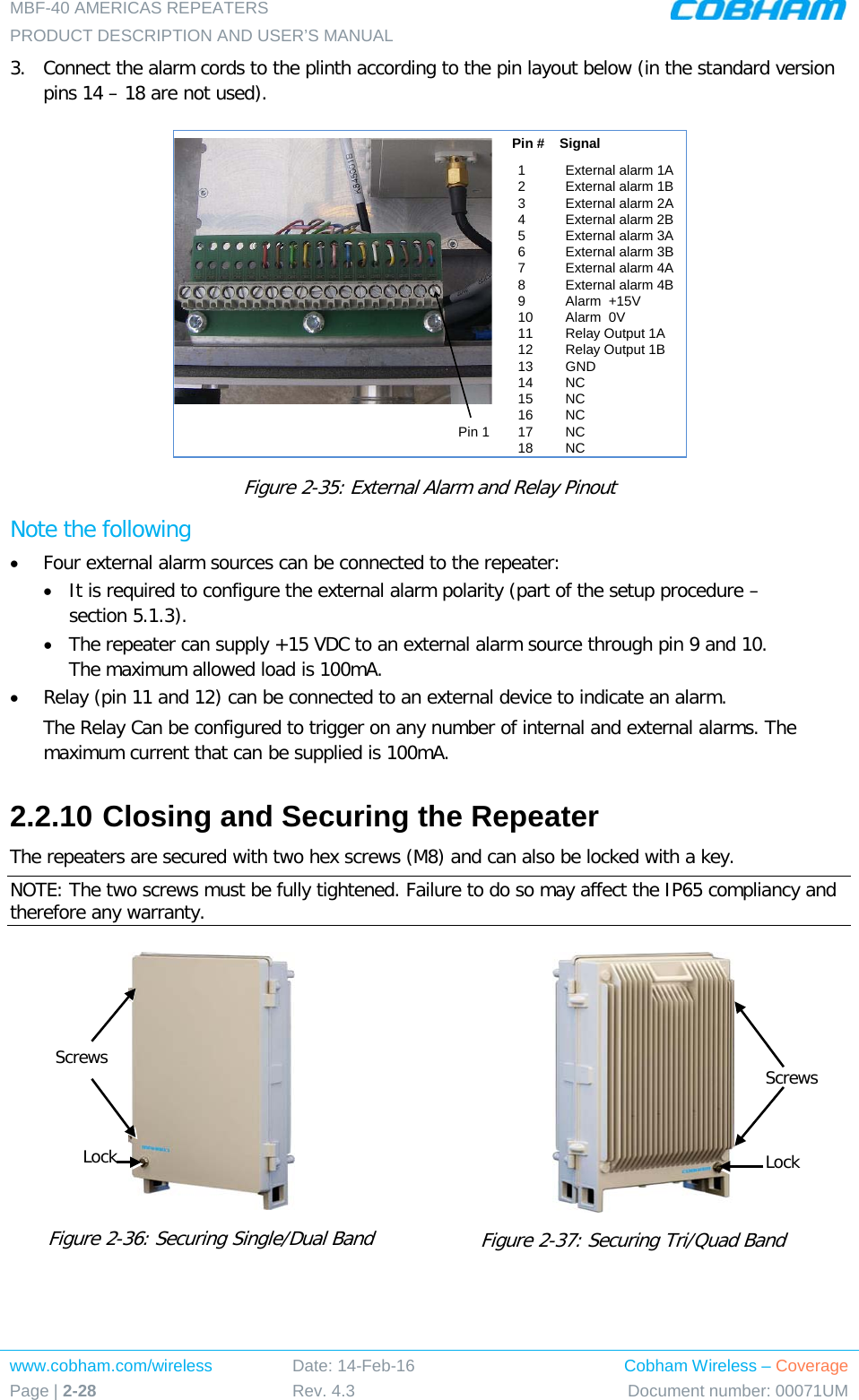 MBF-40 AMERICAS REPEATERS PRODUCT DESCRIPTION AND USER’S MANUAL www.cobham.com/wireless Page | 2-28 Date: 14-Feb-16 Rev. 4.3 Cobham Wireless – Coverage Document number: 00071UM  3.  Connect the alarm cords to the plinth according to the pin layout below (in the standard version pins 14 – 18 are not used).  Figure  2-35: External Alarm and Relay Pinout Note the following • Four external alarm sources can be connected to the repeater: • It is required to configure the external alarm polarity (part of the setup procedure – section  5.1.3). • The repeater can supply +15 VDC to an external alarm source through pin 9 and 10. The maximum allowed load is 100mA. • Relay (pin 11 and 12) can be connected to an external device to indicate an alarm. The Relay Can be configured to trigger on any number of internal and external alarms. The maximum current that can be supplied is 100mA. 2.2.10 Closing and Securing the Repeater The repeaters are secured with two hex screws (M8) and can also be locked with a key.  NOTE: The two screws must be fully tightened. Failure to do so may affect the IP65 compliancy and therefore any warranty.   Figure  2-36: Securing Single/Dual Band       Figure  2-37: Securing Tri/Quad Band     1External alarm 1A 2External alarm 1B3External alarm 2A 4External alarm 2B 5External alarm 3A 6External alarm 3B 7External alarm 4A 8External alarm 4B 9Alarm  +15V 10 Alarm  0V 11 Relay Output 1A  12 Relay Output 1B13 GND14 NC15 NC16 NC17 NC18 NCPin #    SignalPin 1Screws Lock Screws Lock 