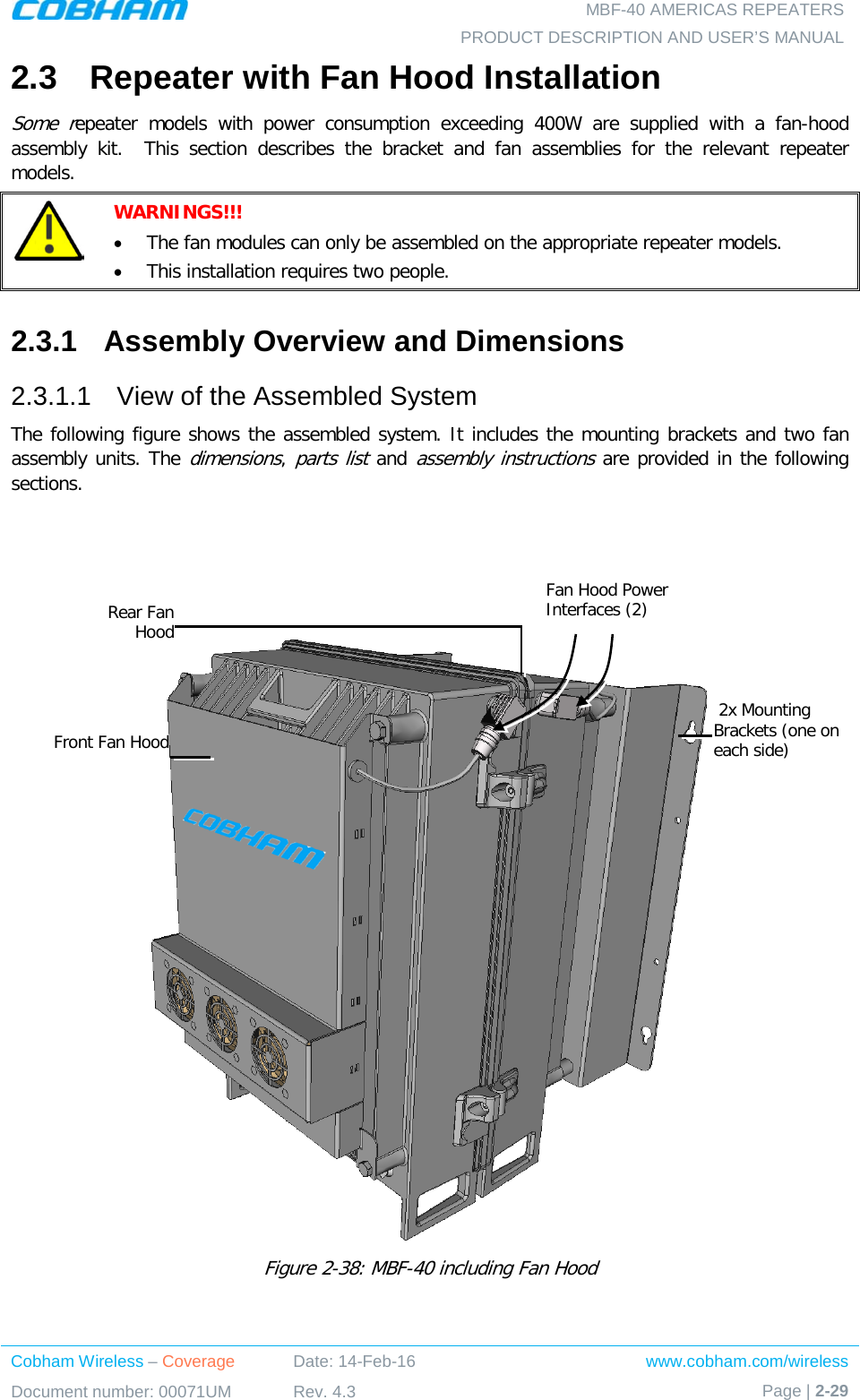   MBF-40 AMERICAS REPEATERS PRODUCT DESCRIPTION AND USER’S MANUAL Cobham Wireless – Coverage Date: 14-Feb-16 www.cobham.com/wireless Document number: 00071UM Rev. 4.3 Page | 2-29  2.3  Repeater with Fan Hood Installation Some repeater  models with power consumption exceeding 400W are supplied with a fan-hood assembly kit.    This section describes the bracket and fan assemblies for the relevant repeater models.  WARNINGS!!!  • The fan modules can only be assembled on the appropriate repeater models. • This installation requires two people. 2.3.1  Assembly Overview and Dimensions 2.3.1.1  View of the Assembled System The following figure shows the assembled system. It includes the mounting brackets and two fan assembly units. The dimensions, parts list and assembly instructions are provided in the following sections.       Figure  2-38: MBF-40 including Fan Hood   2x Mounting Brackets (one on each side) Rear Fan Hood Front Fan Hood Fan Hood Power Interfaces (2) 