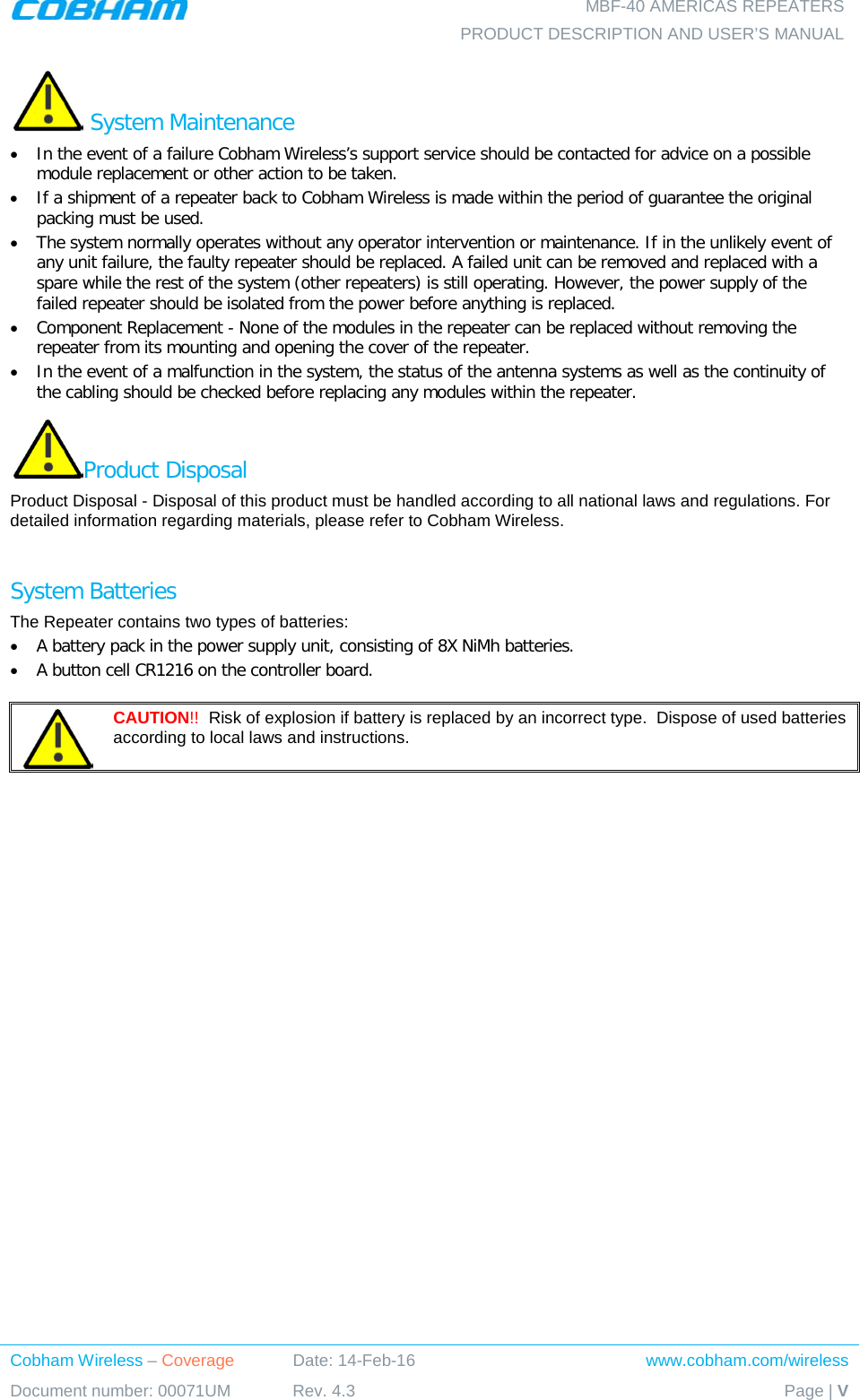    MBF-40 AMERICAS REPEATERS PRODUCT DESCRIPTION AND USER’S MANUAL Cobham Wireless – Coverage Date: 14-Feb-16 www.cobham.com/wireless Document number: 00071UM Rev. 4.3 Page | V   System Maintenance • In the event of a failure Cobham Wireless’s support service should be contacted for advice on a possible module replacement or other action to be taken. • If a shipment of a repeater back to Cobham Wireless is made within the period of guarantee the original packing must be used. • The system normally operates without any operator intervention or maintenance. If in the unlikely event of any unit failure, the faulty repeater should be replaced. A failed unit can be removed and replaced with a spare while the rest of the system (other repeaters) is still operating. However, the power supply of the failed repeater should be isolated from the power before anything is replaced. • Component Replacement - None of the modules in the repeater can be replaced without removing the repeater from its mounting and opening the cover of the repeater.  • In the event of a malfunction in the system, the status of the antenna systems as well as the continuity of the cabling should be checked before replacing any modules within the repeater. Product Disposal Product Disposal - Disposal of this product must be handled according to all national laws and regulations. For detailed information regarding materials, please refer to Cobham Wireless.  System Batteries The Repeater contains two types of batteries: • A battery pack in the power supply unit, consisting of 8X NiMh batteries. • A button cell CR1216 on the controller board.   CAUTION!!  Risk of explosion if battery is replaced by an incorrect type.  Dispose of used batteries according to local laws and instructions. 