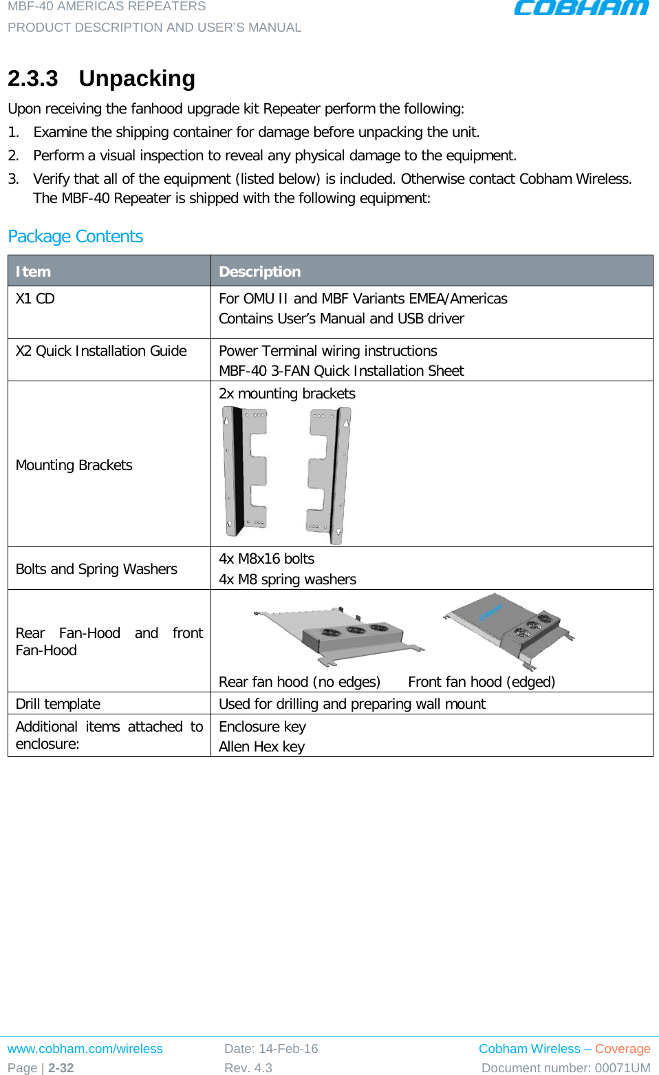 MBF-40 AMERICAS REPEATERS PRODUCT DESCRIPTION AND USER’S MANUAL www.cobham.com/wireless Page | 2-32 Date: 14-Feb-16 Rev. 4.3 Cobham Wireless – Coverage Document number: 00071UM  2.3.3  Unpacking Upon receiving the fanhood upgrade kit Repeater perform the following: 1.  Examine the shipping container for damage before unpacking the unit. 2.  Perform a visual inspection to reveal any physical damage to the equipment.  3.  Verify that all of the equipment (listed below) is included. Otherwise contact Cobham Wireless. The MBF-40 Repeater is shipped with the following equipment: Package Contents Item Description X1 CD   For OMU II and MBF Variants EMEA/Americas Contains User’s Manual and USB driver X2 Quick Installation Guide Power Terminal wiring instructions MBF-40 3-FAN Quick Installation Sheet Mounting Brackets 2x mounting brackets  Bolts and Spring Washers 4x M8x16 bolts  4x M8 spring washers Rear Fan-Hood and front Fan-Hood                Rear fan hood (no edges)      Front fan hood (edged) Drill template Used for drilling and preparing wall mount Additional items attached to enclosure: Enclosure key Allen Hex key       