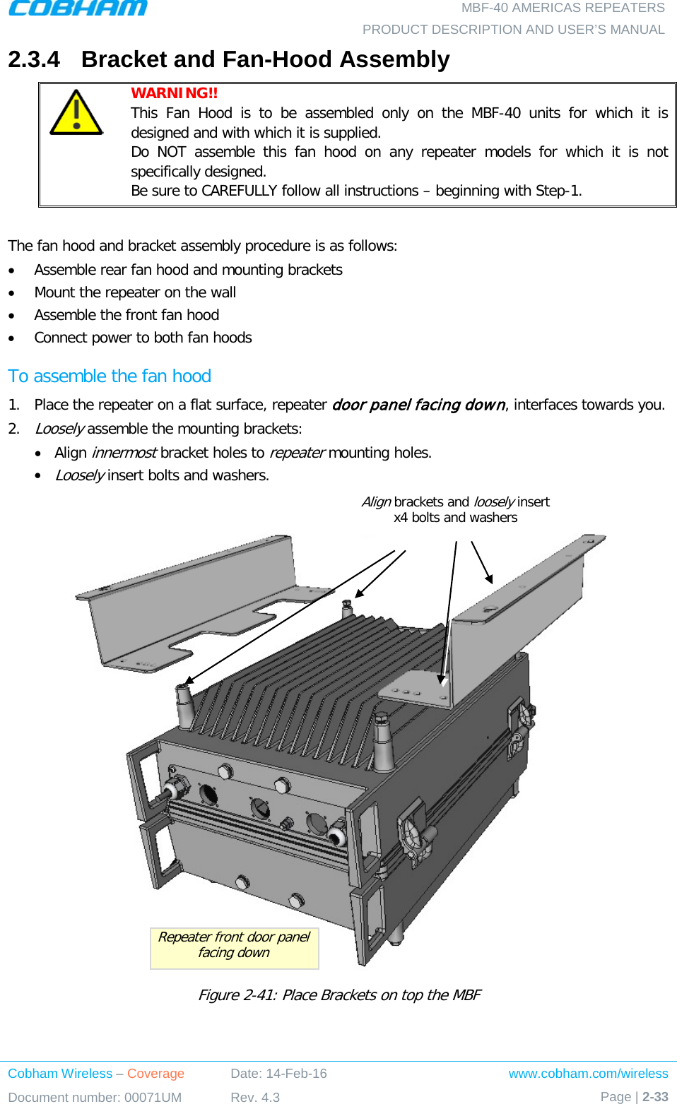   MBF-40 AMERICAS REPEATERS PRODUCT DESCRIPTION AND USER’S MANUAL Cobham Wireless – Coverage Date: 14-Feb-16 www.cobham.com/wireless Document number: 00071UM Rev. 4.3 Page | 2-33  2.3.4  Bracket and Fan-Hood Assembly  WARNING!!  This Fan Hood is to be assembled only on the MBF-40 units for which it is designed and with which it is supplied. Do NOT assemble this fan hood on any repeater models for which it is not specifically designed. Be sure to CAREFULLY follow all instructions – beginning with Step-1.  The fan hood and bracket assembly procedure is as follows: • Assemble rear fan hood and mounting brackets • Mount the repeater on the wall • Assemble the front fan hood • Connect power to both fan hoods  To assemble the fan hood 1.  Place the repeater on a flat surface, repeater door panel facing down, interfaces towards you.  2.  Loosely assemble the mounting brackets: • Align innermost bracket holes to repeater mounting holes. • Loosely insert bolts and washers.   Figure  2-41: Place Brackets on top the MBF    Repeater front door panel facing down Align brackets and loosely insert x4 bolts and washers 
