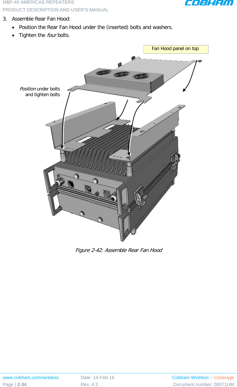 MBF-40 AMERICAS REPEATERS PRODUCT DESCRIPTION AND USER’S MANUAL www.cobham.com/wireless Page | 2-34 Date: 14-Feb-16 Rev. 4.3 Cobham Wireless – Coverage Document number: 00071UM  3.  Assemble Rear Fan Hood: • Position the Rear Fan Hood under the (inserted) bolts and washers. • Tighten the four bolts.   Figure  2-42: Assemble Rear Fan Hood   Position under bolts  and tighten bolts Fan Hood panel on top 