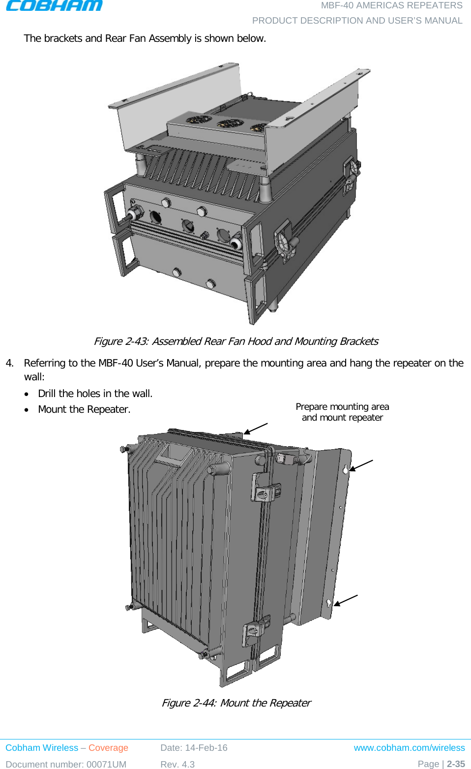   MBF-40 AMERICAS REPEATERS PRODUCT DESCRIPTION AND USER’S MANUAL Cobham Wireless – Coverage Date: 14-Feb-16 www.cobham.com/wireless Document number: 00071UM Rev. 4.3 Page | 2-35  The brackets and Rear Fan Assembly is shown below.  Figure  2-43: Assembled Rear Fan Hood and Mounting Brackets 4.  Referring to the MBF-40 User’s Manual, prepare the mounting area and hang the repeater on the wall:  • Drill the holes in the wall. • Mount the Repeater.  Figure  2-44: Mount the Repeater Prepare mounting area  and mount repeater 