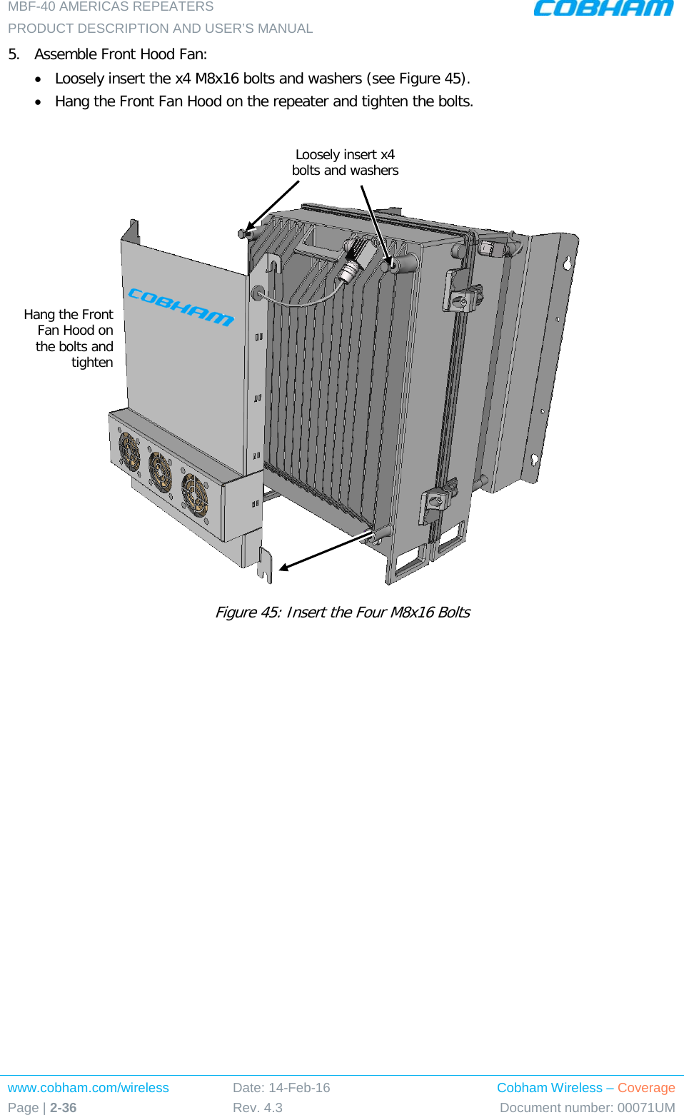 MBF-40 AMERICAS REPEATERS PRODUCT DESCRIPTION AND USER’S MANUAL www.cobham.com/wireless Page | 2-36 Date: 14-Feb-16 Rev. 4.3 Cobham Wireless – Coverage Document number: 00071UM  5.  Assemble Front Hood Fan: • Loosely insert the x4 M8x16 bolts and washers (see Figure 45).  • Hang the Front Fan Hood on the repeater and tighten the bolts.    Figure 45: Insert the Four M8x16 Bolts   Loosely insert x4 bolts and washers Hang the Front Fan Hood on the bolts and tighten 