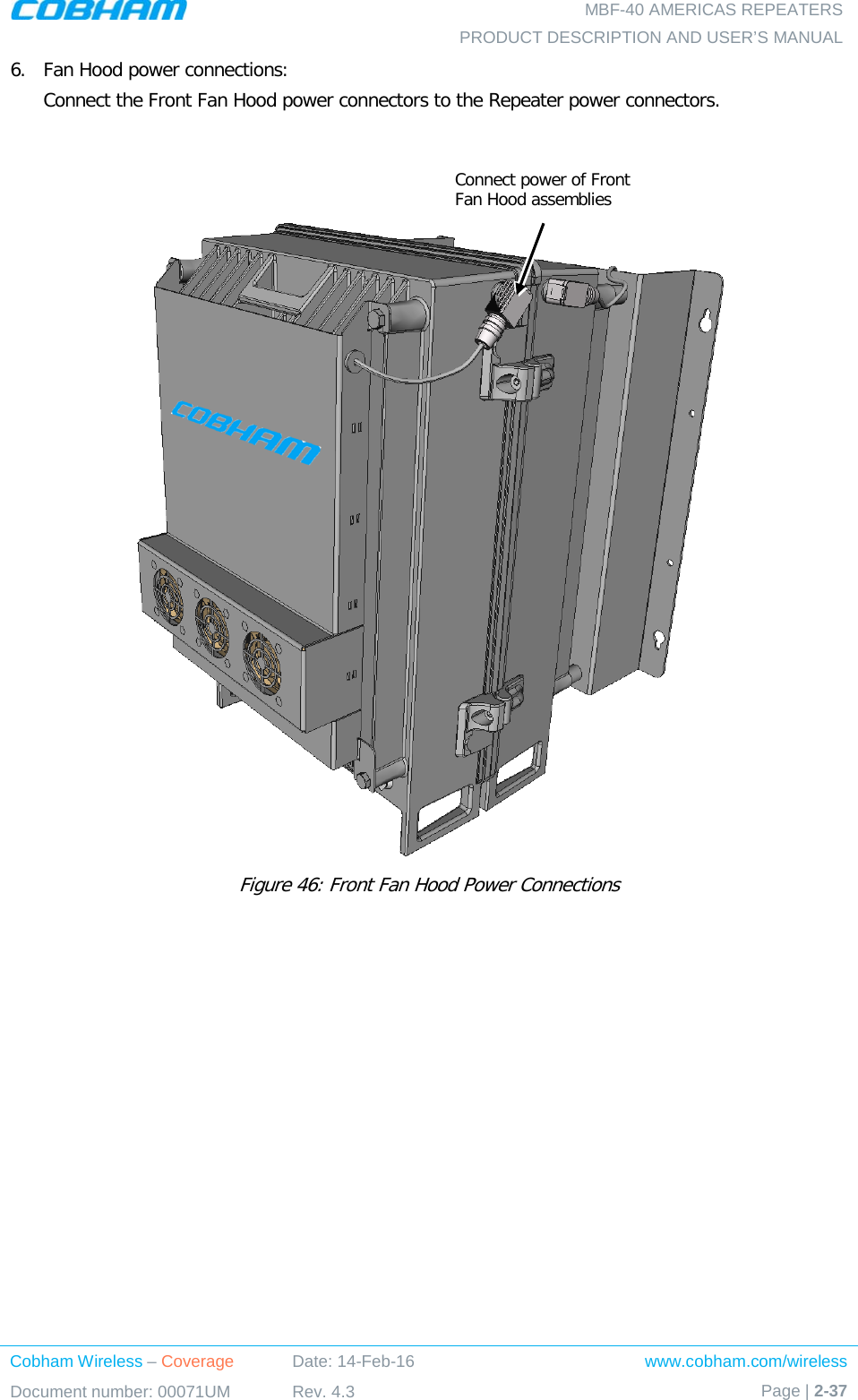   MBF-40 AMERICAS REPEATERS PRODUCT DESCRIPTION AND USER’S MANUAL Cobham Wireless – Coverage Date: 14-Feb-16 www.cobham.com/wireless Document number: 00071UM Rev. 4.3 Page | 2-37  6.  Fan Hood power connections: Connect the Front Fan Hood power connectors to the Repeater power connectors.    Figure 46: Front Fan Hood Power Connections  Connect power of Front Fan Hood assemblies 