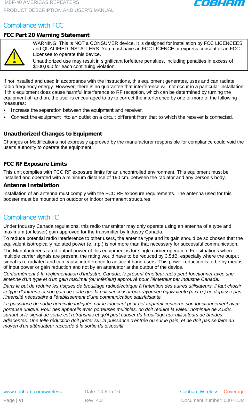  MBF-40 AMERICAS REPEATERS PRODUCT DESCRIPTION AND USER’S MANUAL  www.cobham.com/wireless Date: 14-Feb-16 Cobham Wireless – Coverage Page | VI Rev. 4.3 Document number: 00071UM  Compliance with FCC FCC Part 20 Warning Statement   WARNING: This is NOT a CONSUMER device. It is designed for installation by FCC LICENCEES and QUALIFIED INSTALLERS. You must have an FCC LICENCE or express consent of an FCC Licensee to operate this device.  Unauthorized use may result in significant forfeiture penalties, including penalties in excess of $100,000 for each continuing violation.  If not installed and used in accordance with the instructions, this equipment generates, uses and can radiate radio frequency energy. However, there is no guarantee that interference will not occur in a particular installation. If this equipment does cause harmful interference to RF reception, which can be determined by turning the equipment off and on, the user is encouraged to try to correct the interference by one or more of the following measures: • Increase the separation between the equipment and receiver. • Connect the equipment into an outlet on a circuit different from that to which the receiver is connected.  Unauthorized Changes to Equipment Changes or Modifications not expressly approved by the manufacturer responsible for compliance could void the user’s authority to operate the equipment.  FCC RF Exposure Limits This unit complies with FCC RF exposure limits for an uncontrolled environment. This equipment must be installed and operated with a minimum distance of 190 cm. between the radiator and any person’s body.   Antenna Installation Installation of an antenna must comply with the FCC RF exposure requirements. The antenna used for this booster must be mounted on outdoor or indoor permanent structures.  Compliance with IC Under Industry Canada regulations, this radio transmitter may only operate using an antenna of a type and maximum (or lesser) gain approved for the transmitter by Industry Canada.  To reduce potential radio interference to other users, the antenna type and its gain should be so chosen that the equivalent isotropically radiated power (e.i.r.p.) is not more than that necessary for successful communication. The Manufacturer&apos;s rated output power of this equipment is for single carrier operation. For situations when multiple carrier signals are present, the rating would have to be reduced by 3.5dB, especially where the output signal is re-radiated and can cause interference to adjacent band users. This power reduction is to be by means of input power or gain reduction and not by an attenuator at the output of the device. Conformément à la réglementation d&apos;Industrie Canada, le présent émetteur radio peut fonctionner avec une antenne d&apos;un type et d&apos;un gain maximal (ou inférieur) approuvé pour l&apos;émetteur par Industrie Canada. Dans le but de réduire les risques de brouillage radioélectrique à l&apos;intention des autres utilisateurs, il faut choisir le type d&apos;antenne et son gain de sorte que la puissance isotrope rayonnée équivalente (p.i.r.e.) ne dépasse pas l&apos;intensité nécessaire à l&apos;établissement d&apos;une communication satisfaisante. La puissance de sortie nominale indiquée par le fabricant pour cet appareil concerne son fonctionnement avec porteuse unique. Pour des appareils avec porteuses multiples, on doit réduire la valeur nominale de 3.5dB, surtout si le signal de sortie est retransmis et qu&apos;il peut causer du brouillage aux utilisateurs de bandes adjacentes. Une telle réduction doit porter sur la puissance d&apos;entrée ou sur le gain, et ne doit pas se faire au moyen d&apos;un atténuateur raccordé à la sortie du dispositif.   