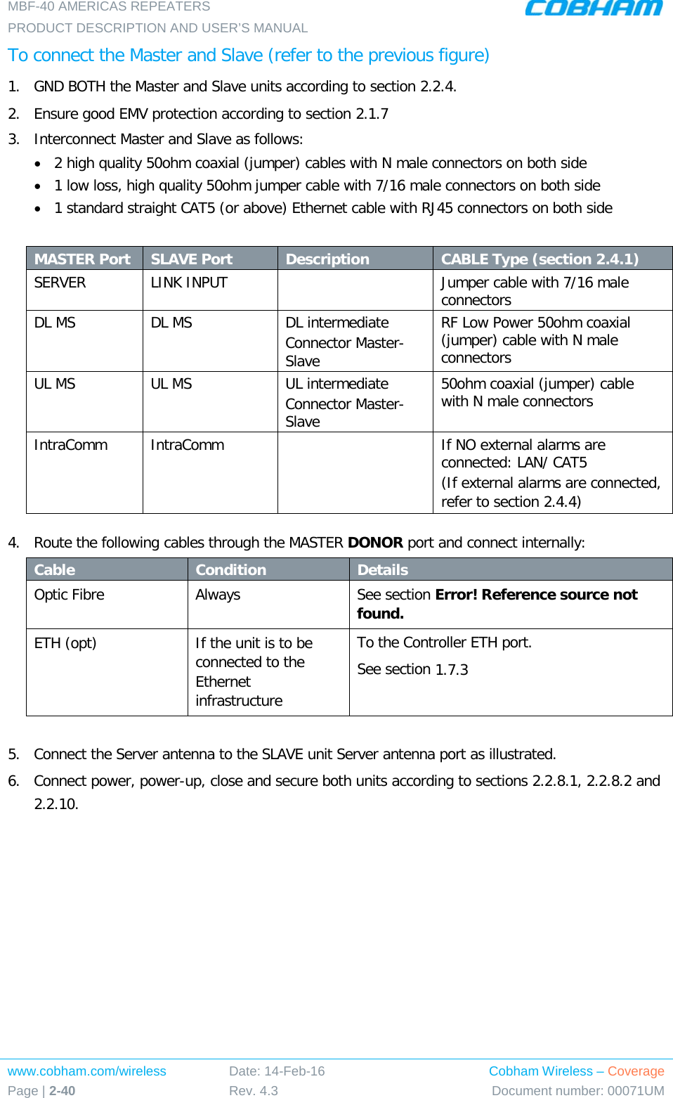 MBF-40 AMERICAS REPEATERS PRODUCT DESCRIPTION AND USER’S MANUAL www.cobham.com/wireless Page | 2-40 Date: 14-Feb-16 Rev. 4.3 Cobham Wireless – Coverage Document number: 00071UM  To connect the Master and Slave (refer to the previous figure) 1.  GND BOTH the Master and Slave units according to section  2.2.4. 2.  Ensure good EMV protection according to section  2.1.7 3.  Interconnect Master and Slave as follows: • 2 high quality 50ohm coaxial (jumper) cables with N male connectors on both side • 1 low loss, high quality 50ohm jumper cable with 7/16 male connectors on both side • 1 standard straight CAT5 (or above) Ethernet cable with RJ45 connectors on both side  MASTER Port SLAVE Port Description CABLE Type (section  2.4.1) SERVER LINK INPUT    Jumper cable with 7/16 male connectors  DL MS    DL MS DL intermediate Connector Master-Slave RF Low Power 50ohm coaxial (jumper) cable with N male connectors UL MS UL MS UL intermediate Connector Master-Slave 50ohm coaxial (jumper) cable with N male connectors IntraComm IntraComm    If NO external alarms are connected: LAN/ CAT5 (If external alarms are connected, refer to section  2.4.4)  4.  Route the following cables through the MASTER DONOR port and connect internally: Cable Condition Details Optic Fibre Always See section Error! Reference source not found. ETH (opt) If the unit is to be connected to the Ethernet infrastructure To the Controller ETH port. See section  1.7.3  5.  Connect the Server antenna to the SLAVE unit Server antenna port as illustrated. 6.  Connect power, power-up, close and secure both units according to sections  2.2.8.1,  2.2.8.2 and  2.2.10.    