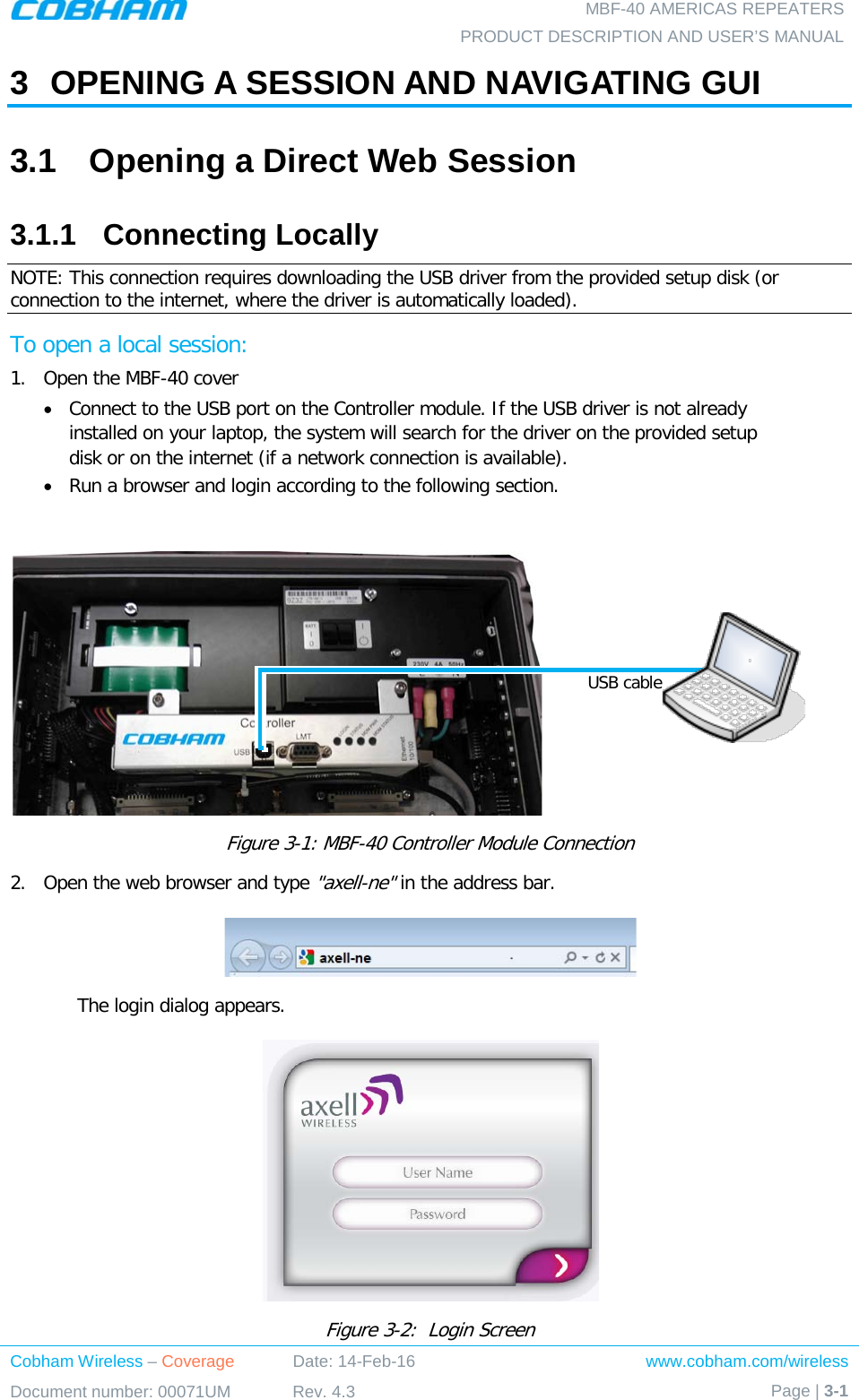  MBF-40 AMERICAS REPEATERS PRODUCT DESCRIPTION AND USER’S MANUAL Cobham Wireless – Coverage Date: 14-Feb-16 www.cobham.com/wireless Document number: 00071UM Rev. 4.3 Page | 3-1  3  OPENING A SESSION AND NAVIGATING GUI 3.1  Opening a Direct Web Session 3.1.1  Connecting Locally NOTE: This connection requires downloading the USB driver from the provided setup disk (or connection to the internet, where the driver is automatically loaded). To open a local session: 1.  Open the MBF-40 cover • Connect to the USB port on the Controller module. If the USB driver is not already installed on your laptop, the system will search for the driver on the provided setup disk or on the internet (if a network connection is available). • Run a browser and login according to the following section.   Figure  3-1: MBF-40 Controller Module Connection 2.  Open the web browser and type &quot;axell-ne&quot; in the address bar.   The login dialog appears.  Figure  3-2:  Login Screen USB cable 