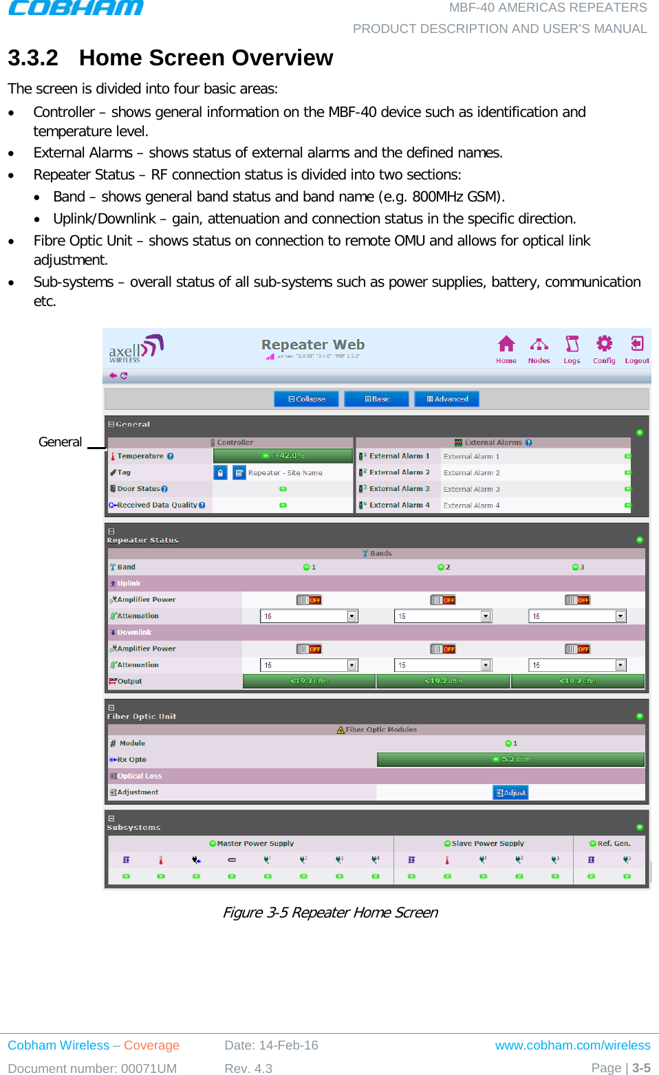   MBF-40 AMERICAS REPEATERS PRODUCT DESCRIPTION AND USER’S MANUAL Cobham Wireless – Coverage Date: 14-Feb-16 www.cobham.com/wireless Document number: 00071UM Rev. 4.3 Page | 3-5  3.3.2  Home Screen Overview The screen is divided into four basic areas: • Controller – shows general information on the MBF-40 device such as identification and temperature level. • External Alarms – shows status of external alarms and the defined names. • Repeater Status – RF connection status is divided into two sections: • Band – shows general band status and band name (e.g. 800MHz GSM). • Uplink/Downlink – gain, attenuation and connection status in the specific direction. • Fibre Optic Unit – shows status on connection to remote OMU and allows for optical link adjustment. • Sub-systems – overall status of all sub-systems such as power supplies, battery, communication etc.  Figure  3-5 Repeater Home Screen General 