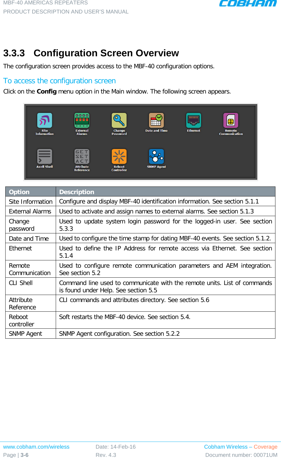 MBF-40 AMERICAS REPEATERS PRODUCT DESCRIPTION AND USER’S MANUAL www.cobham.com/wireless Page | 3-6 Date: 14-Feb-16 Rev. 4.3 Cobham Wireless – Coverage Document number: 00071UM    3.3.3  Configuration Screen Overview The configuration screen provides access to the MBF-40 configuration options. To access the configuration screen Click on the Config menu option in the Main window. The following screen appears.  Option Description Site Information Configure and display MBF-40 identification information. See section  5.1.1  External Alarms Used to activate and assign names to external alarms. See section  5.1.3 Change password  Used to update system login password for the logged-in user. See section  5.3.3 Date and Time Used to configure the time stamp for dating MBF-40 events. See section  5.1.2. Ethernet Used to define the IP Address for remote access via Ethernet. See section  5.1.4 Remote Communication Used to configure remote communication parameters and AEM integration. See section  5.2 CLI Shell Command line used to communicate with the remote units. List of commands is found under Help. See section  5.5 Attribute Reference CLI commands and attributes directory. See section  5.6 Reboot controller Soft restarts the MBF-40 device. See section  5.4. SNMP Agent SNMP Agent configuration. See section  5.2.2    