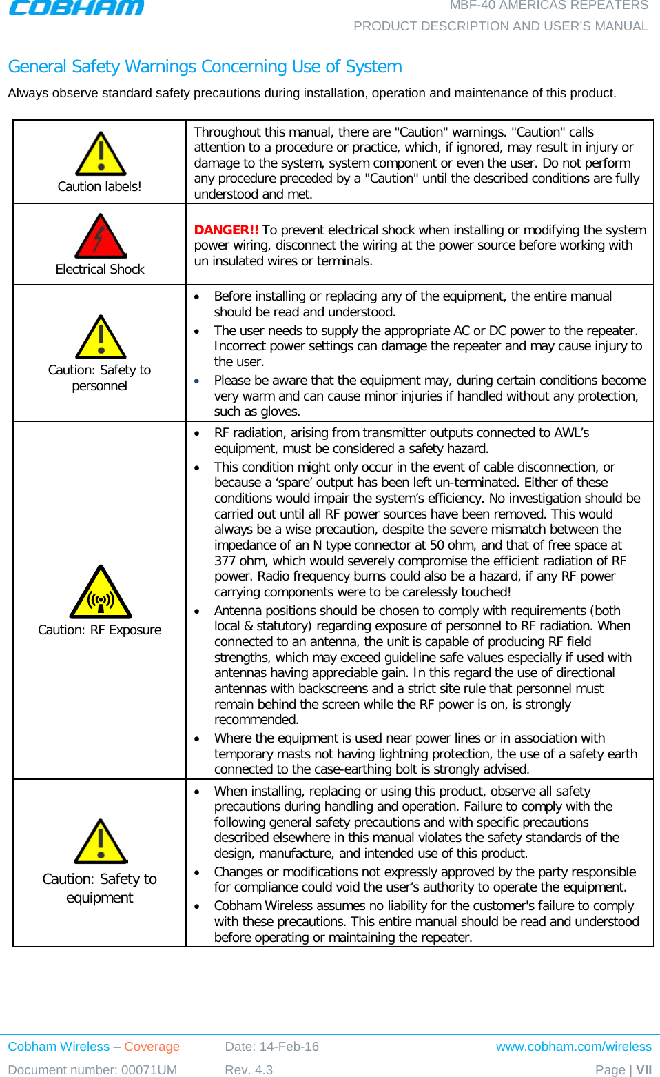    MBF-40 AMERICAS REPEATERS PRODUCT DESCRIPTION AND USER’S MANUAL Cobham Wireless – Coverage Date: 14-Feb-16 www.cobham.com/wireless Document number: 00071UM Rev. 4.3 Page | VII  General Safety Warnings Concerning Use of System Always observe standard safety precautions during installation, operation and maintenance of this product.   Caution labels! Throughout this manual, there are &quot;Caution&quot; warnings. &quot;Caution&quot; calls attention to a procedure or practice, which, if ignored, may result in injury or damage to the system, system component or even the user. Do not perform any procedure preceded by a &quot;Caution&quot; until the described conditions are fully understood and met.   Electrical Shock DANGER!! To prevent electrical shock when installing or modifying the system power wiring, disconnect the wiring at the power source before working with un insulated wires or terminals.  Caution: Safety to personnel • Before installing or replacing any of the equipment, the entire manual should be read and understood. • The user needs to supply the appropriate AC or DC power to the repeater. Incorrect power settings can damage the repeater and may cause injury to the user. • Please be aware that the equipment may, during certain conditions become very warm and can cause minor injuries if handled without any protection, such as gloves.  Caution: RF Exposure • RF radiation, arising from transmitter outputs connected to AWL’s equipment, must be considered a safety hazard. • This condition might only occur in the event of cable disconnection, or because a ‘spare’ output has been left un-terminated. Either of these conditions would impair the system’s efficiency. No investigation should be carried out until all RF power sources have been removed. This would always be a wise precaution, despite the severe mismatch between the impedance of an N type connector at 50 ohm, and that of free space at 377 ohm, which would severely compromise the efficient radiation of RF power. Radio frequency burns could also be a hazard, if any RF power carrying components were to be carelessly touched! • Antenna positions should be chosen to comply with requirements (both local &amp; statutory) regarding exposure of personnel to RF radiation. When connected to an antenna, the unit is capable of producing RF field strengths, which may exceed guideline safe values especially if used with antennas having appreciable gain. In this regard the use of directional antennas with backscreens and a strict site rule that personnel must remain behind the screen while the RF power is on, is strongly recommended. • Where the equipment is used near power lines or in association with temporary masts not having lightning protection, the use of a safety earth connected to the case-earthing bolt is strongly advised.  Caution: Safety to equipment • When installing, replacing or using this product, observe all safety precautions during handling and operation. Failure to comply with the following general safety precautions and with specific precautions described elsewhere in this manual violates the safety standards of the design, manufacture, and intended use of this product.  • Changes or modifications not expressly approved by the party responsible for compliance could void the user’s authority to operate the equipment. • Cobham Wireless assumes no liability for the customer&apos;s failure to comply with these precautions. This entire manual should be read and understood before operating or maintaining the repeater. 