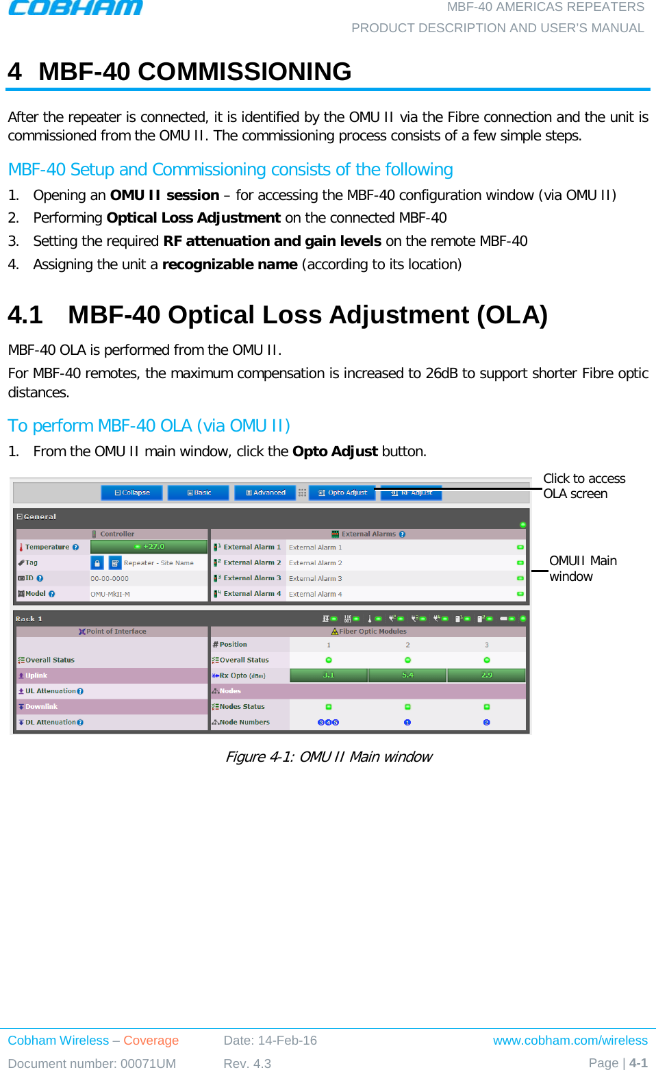  MBF-40 AMERICAS REPEATERS PRODUCT DESCRIPTION AND USER’S MANUAL Cobham Wireless – Coverage Date: 14-Feb-16 www.cobham.com/wireless Document number: 00071UM Rev. 4.3 Page | 4-1  4  MBF-40 COMMISSIONING After the repeater is connected, it is identified by the OMU II via the Fibre connection and the unit is commissioned from the OMU II. The commissioning process consists of a few simple steps. MBF-40 Setup and Commissioning consists of the following 1.  Opening an OMU II session – for accessing the MBF-40 configuration window (via OMU II) 2.  Performing Optical Loss Adjustment on the connected MBF-40 3.  Setting the required RF attenuation and gain levels on the remote MBF-40 4.  Assigning the unit a recognizable name (according to its location) 4.1  MBF-40 Optical Loss Adjustment (OLA) MBF-40 OLA is performed from the OMU II. For MBF-40 remotes, the maximum compensation is increased to 26dB to support shorter Fibre optic distances. To perform MBF-40 OLA (via OMU II) 1.  From the OMU II main window, click the Opto Adjust button.  Figure  4-1: OMU II Main window   Click to access OLA screen OMUII Main window 