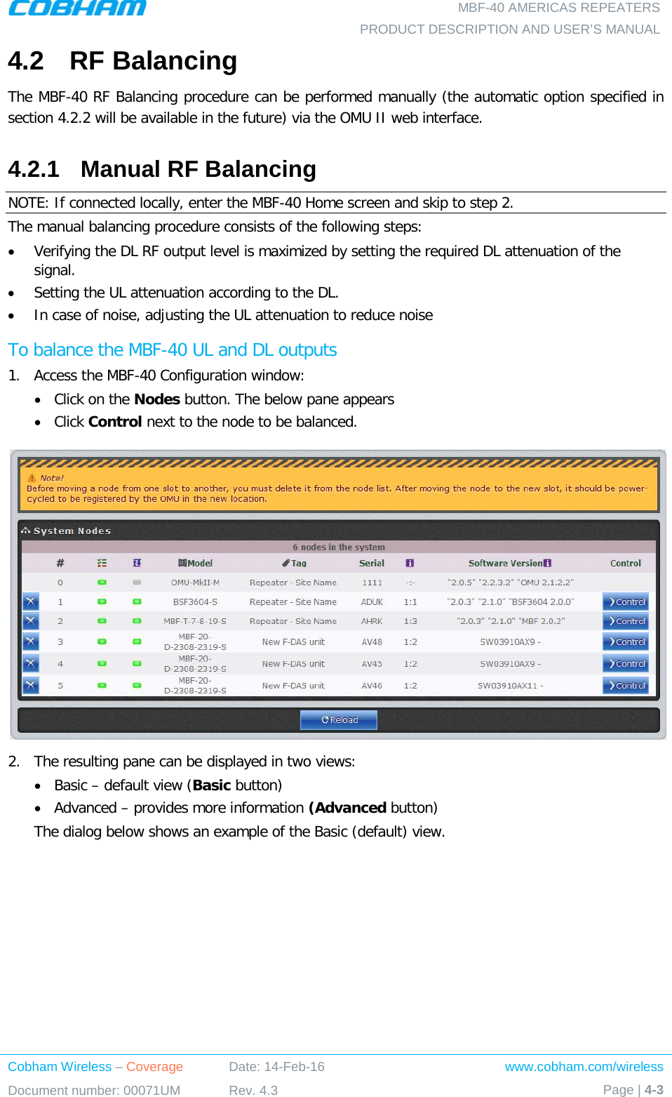   MBF-40 AMERICAS REPEATERS PRODUCT DESCRIPTION AND USER’S MANUAL Cobham Wireless – Coverage Date: 14-Feb-16 www.cobham.com/wireless Document number: 00071UM Rev. 4.3 Page | 4-3  4.2  RF Balancing The MBF-40 RF Balancing procedure can be performed manually (the automatic option specified in section  4.2.2 will be available in the future) via the OMU II web interface. 4.2.1  Manual RF Balancing NOTE: If connected locally, enter the MBF-40 Home screen and skip to step 2. The manual balancing procedure consists of the following steps: • Verifying the DL RF output level is maximized by setting the required DL attenuation of the signal. • Setting the UL attenuation according to the DL. • In case of noise, adjusting the UL attenuation to reduce noise To balance the MBF-40 UL and DL outputs 1.  Access the MBF-40 Configuration window: • Click on the Nodes button. The below pane appears • Click Control next to the node to be balanced.  2.  The resulting pane can be displayed in two views: • Basic – default view (Basic button) • Advanced – provides more information (Advanced button) The dialog below shows an example of the Basic (default) view.    