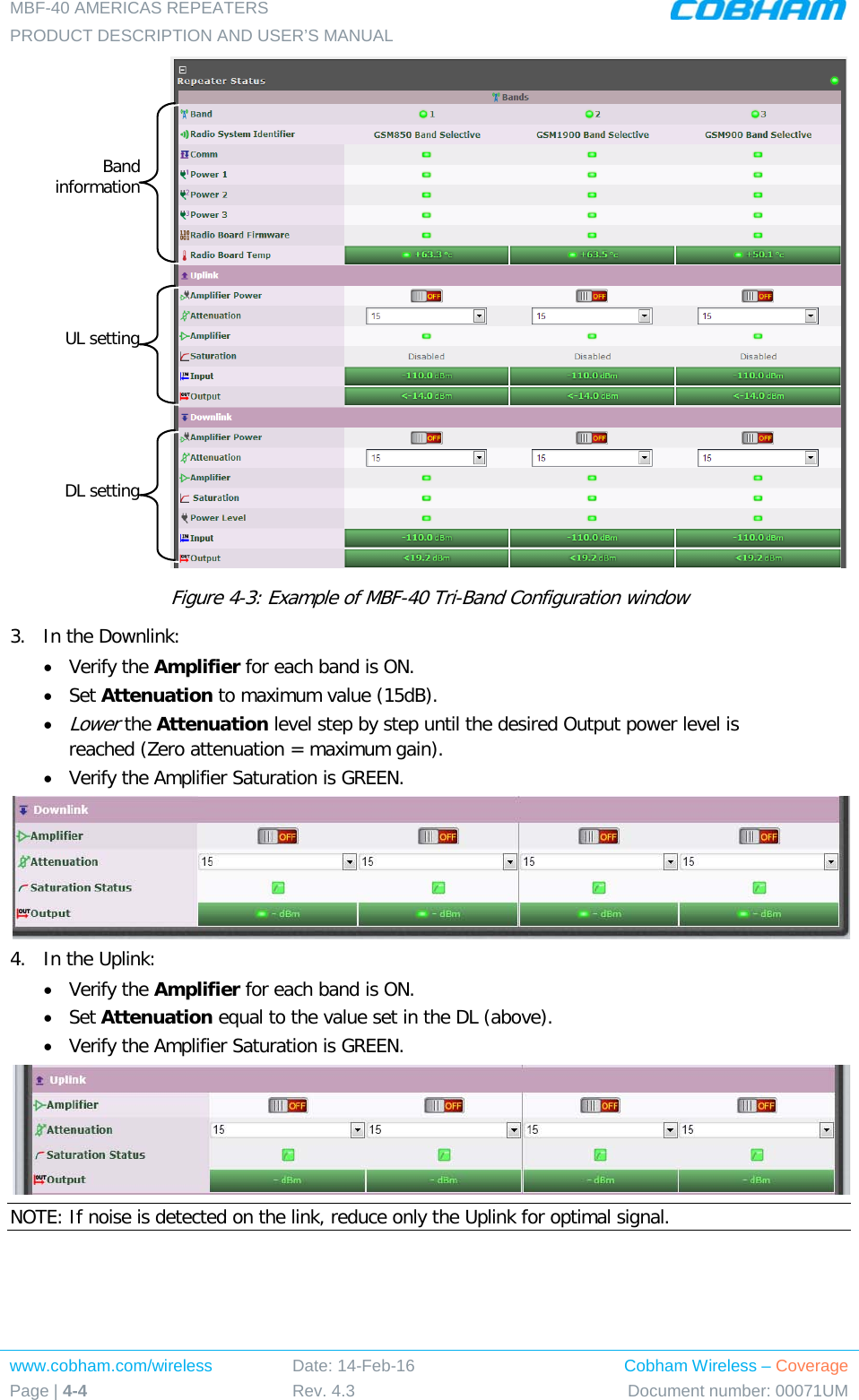 MBF-40 AMERICAS REPEATERS PRODUCT DESCRIPTION AND USER’S MANUAL www.cobham.com/wireless Page | 4-4 Date: 14-Feb-16 Rev. 4.3 Cobham Wireless – Coverage Document number: 00071UM   Figure  4-3: Example of MBF-40 Tri-Band Configuration window 3.  In the Downlink: • Verify the Amplifier for each band is ON. • Set Attenuation to maximum value (15dB). • Lower the Attenuation level step by step until the desired Output power level is reached (Zero attenuation = maximum gain). • Verify the Amplifier Saturation is GREEN.  4.  In the Uplink: • Verify the Amplifier for each band is ON. • Set Attenuation equal to the value set in the DL (above). • Verify the Amplifier Saturation is GREEN.  NOTE: If noise is detected on the link, reduce only the Uplink for optimal signal.    Band information UL setting DL setting 