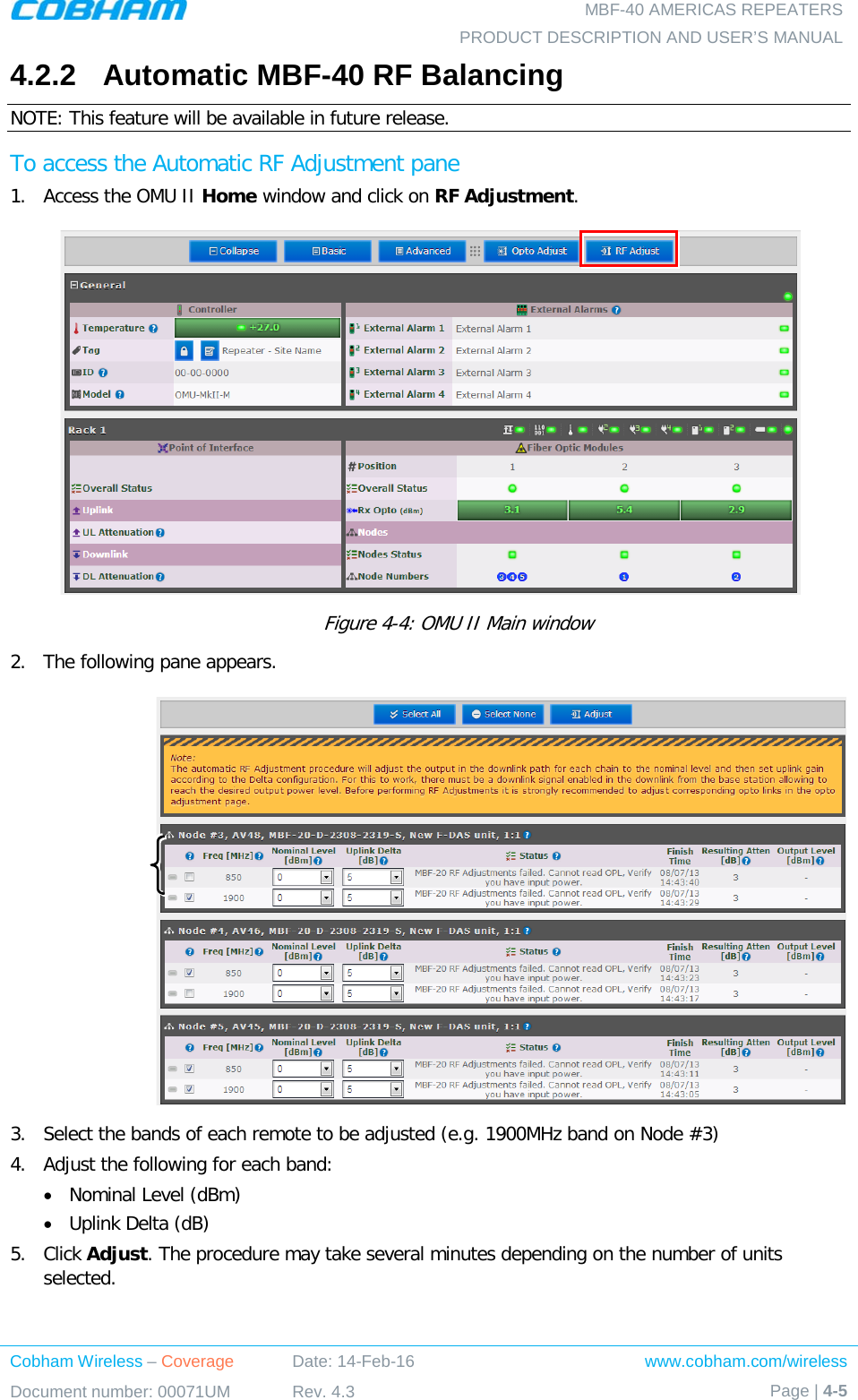   MBF-40 AMERICAS REPEATERS PRODUCT DESCRIPTION AND USER’S MANUAL Cobham Wireless – Coverage Date: 14-Feb-16 www.cobham.com/wireless Document number: 00071UM Rev. 4.3 Page | 4-5  4.2.2  Automatic MBF-40 RF Balancing NOTE: This feature will be available in future release. To access the Automatic RF Adjustment pane 1.  Access the OMU II Home window and click on RF Adjustment.            Figure  4-4: OMU II Main window 2.  The following pane appears.   3.  Select the bands of each remote to be adjusted (e.g. 1900MHz band on Node #3) 4.  Adjust the following for each band: • Nominal Level (dBm) • Uplink Delta (dB) 5.  Click Adjust. The procedure may take several minutes depending on the number of units selected. 