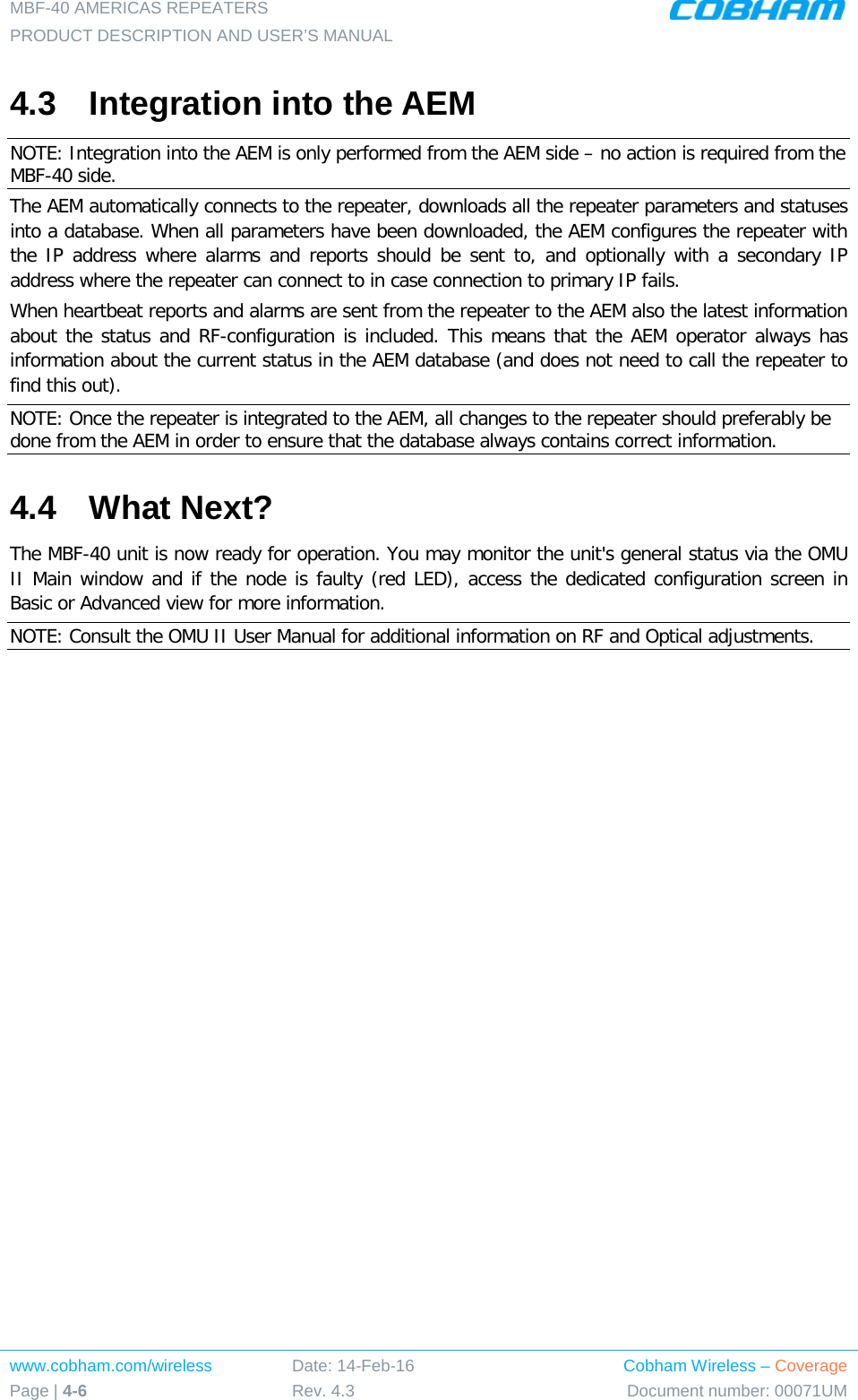 MBF-40 AMERICAS REPEATERS PRODUCT DESCRIPTION AND USER’S MANUAL www.cobham.com/wireless Page | 4-6 Date: 14-Feb-16 Rev. 4.3 Cobham Wireless – Coverage Document number: 00071UM  4.3  Integration into the AEM NOTE: Integration into the AEM is only performed from the AEM side – no action is required from the MBF-40 side. The AEM automatically connects to the repeater, downloads all the repeater parameters and statuses into a database. When all parameters have been downloaded, the AEM configures the repeater with the IP address where alarms and reports should be sent to, and optionally with a secondary IP address where the repeater can connect to in case connection to primary IP fails. When heartbeat reports and alarms are sent from the repeater to the AEM also the latest information about the status and RF-configuration is included. This means that the AEM operator always has information about the current status in the AEM database (and does not need to call the repeater to find this out). NOTE: Once the repeater is integrated to the AEM, all changes to the repeater should preferably be done from the AEM in order to ensure that the database always contains correct information. 4.4  What Next? The MBF-40 unit is now ready for operation. You may monitor the unit&apos;s general status via the OMU II Main window and if the node is faulty (red LED), access the dedicated configuration screen in Basic or Advanced view for more information. NOTE: Consult the OMU II User Manual for additional information on RF and Optical adjustments. 