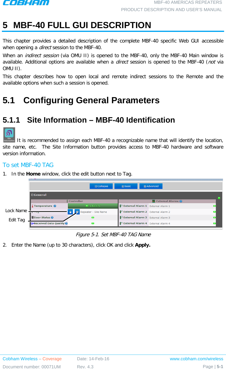  MBF-40 AMERICAS REPEATERS PRODUCT DESCRIPTION AND USER’S MANUAL Cobham Wireless – Coverage Date: 14-Feb-16 www.cobham.com/wireless Document number: 00071UM Rev. 4.3 Page | 5-1  5  MBF-40 FULL GUI DESCRIPTION  This chapter provides a detailed description of the complete MBF-40 specific Web GUI accessible when opening a direct session to the MBF-40.  When an indirect session (via OMU II) is opened to the MBF-40, only the MBF-40 Main window is available. Additional options are available when a direct session is opened to the MBF-40 (not via OMU II).  This chapter describes how to open local and remote indirect sessions to the Remote and the available options when such a session is opened. 5.1  Configuring General Parameters 5.1.1  Site Information – MBF-40 Identification  It is recommended to assign each MBF-40 a recognizable name that will identify the location, site name, etc.  The Site Information button provides access to MBF-40 hardware and software version information. To set MBF-40 TAG 1.  In the Home window, click the edit button next to Tag.  Figure  5-1. Set MBF-40 TAG Name 2.  Enter the Name (up to 30 characters), click OK and click Apply. Edit Tag Lock Name 