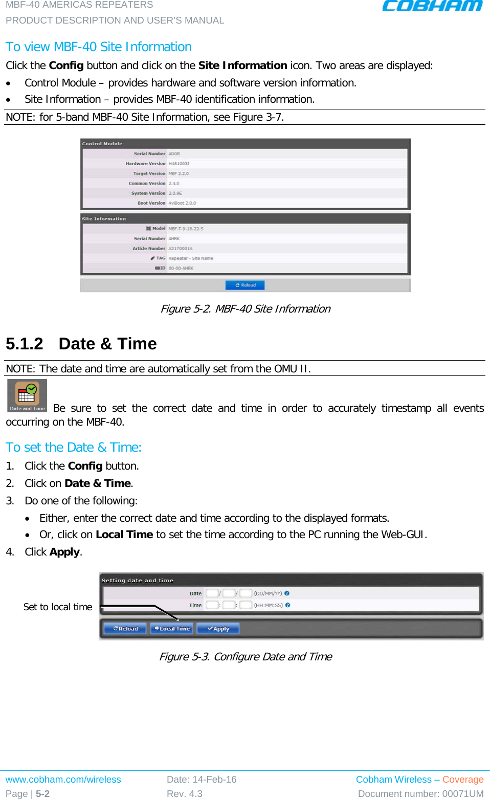 MBF-40 AMERICAS REPEATERS PRODUCT DESCRIPTION AND USER’S MANUAL www.cobham.com/wireless Page | 5-2 Date: 14-Feb-16 Rev. 4.3 Cobham Wireless – Coverage Document number: 00071UM  To view MBF-40 Site Information Click the Config button and click on the Site Information icon. Two areas are displayed: • Control Module – provides hardware and software version information. • Site Information – provides MBF-40 identification information.  NOTE: for 5-band MBF-40 Site Information, see Figure  3-7.   Figure  5-2. MBF-40 Site Information 5.1.2  Date &amp; Time NOTE: The date and time are automatically set from the OMU II.  Be sure to set the correct date and time in order to accurately timestamp all events occurring on the MBF-40.  To set the Date &amp; Time: 1.  Click the Config button. 2.  Click on Date &amp; Time. 3.  Do one of the following: • Either, enter the correct date and time according to the displayed formats.  • Or, click on Local Time to set the time according to the PC running the Web-GUI. 4.  Click Apply.  Figure  5-3. Configure Date and Time Set to local time 
