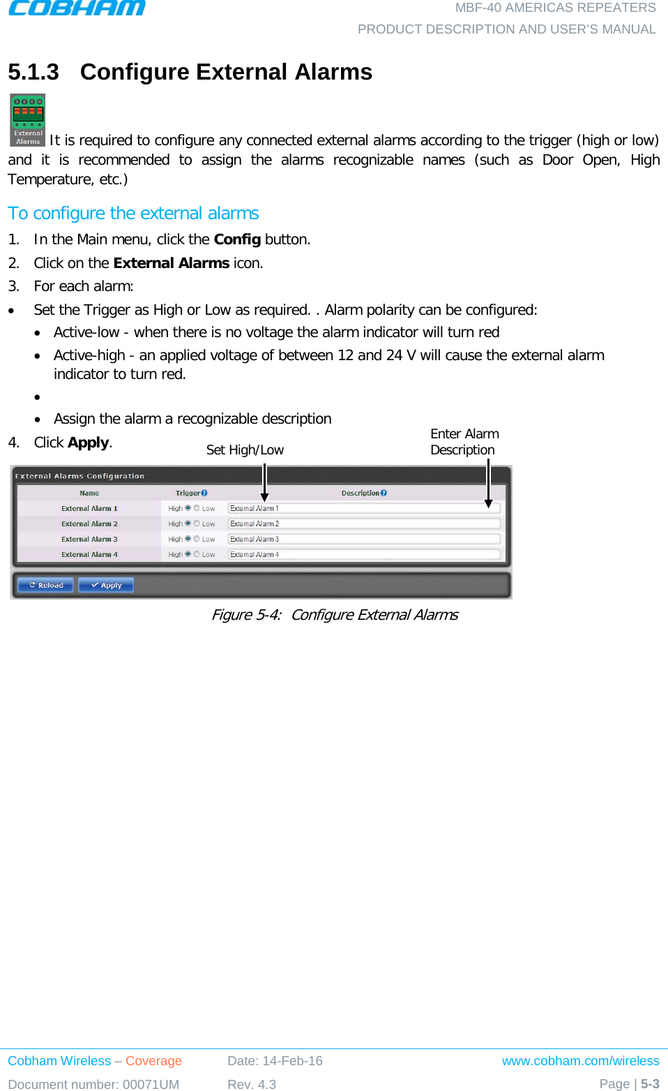   MBF-40 AMERICAS REPEATERS PRODUCT DESCRIPTION AND USER’S MANUAL Cobham Wireless – Coverage Date: 14-Feb-16 www.cobham.com/wireless Document number: 00071UM Rev. 4.3 Page | 5-3  5.1.3  Configure External Alarms  It is required to configure any connected external alarms according to the trigger (high or low) and it is recommended to assign the alarms recognizable names (such as Door Open, High Temperature, etc.) To configure the external alarms 1.  In the Main menu, click the Config button. 2.  Click on the External Alarms icon. 3.  For each alarm: • Set the Trigger as High or Low as required. . Alarm polarity can be configured:  • Active-low - when there is no voltage the alarm indicator will turn red • Active-high - an applied voltage of between 12 and 24 V will cause the external alarm indicator to turn red. •  • Assign the alarm a recognizable description 4.  Click Apply.  Figure  5-4:  Configure External Alarms Enter Alarm Description  Set High/Low 